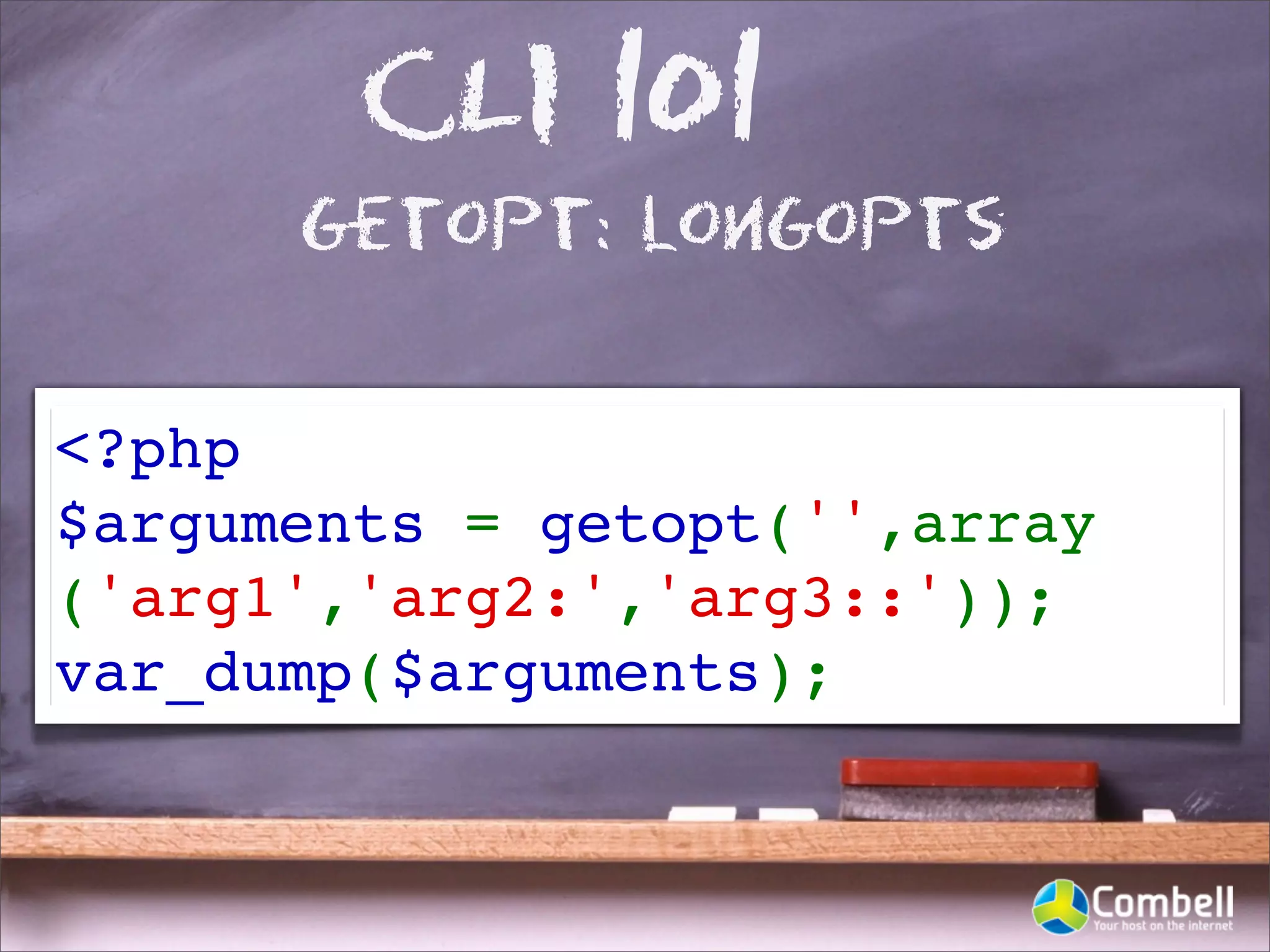 CLI 101
      getopt: longopts


<?php
$arguments = getopt('',array
('arg1','arg2:','arg3::'));
var_dump($arguments);
 