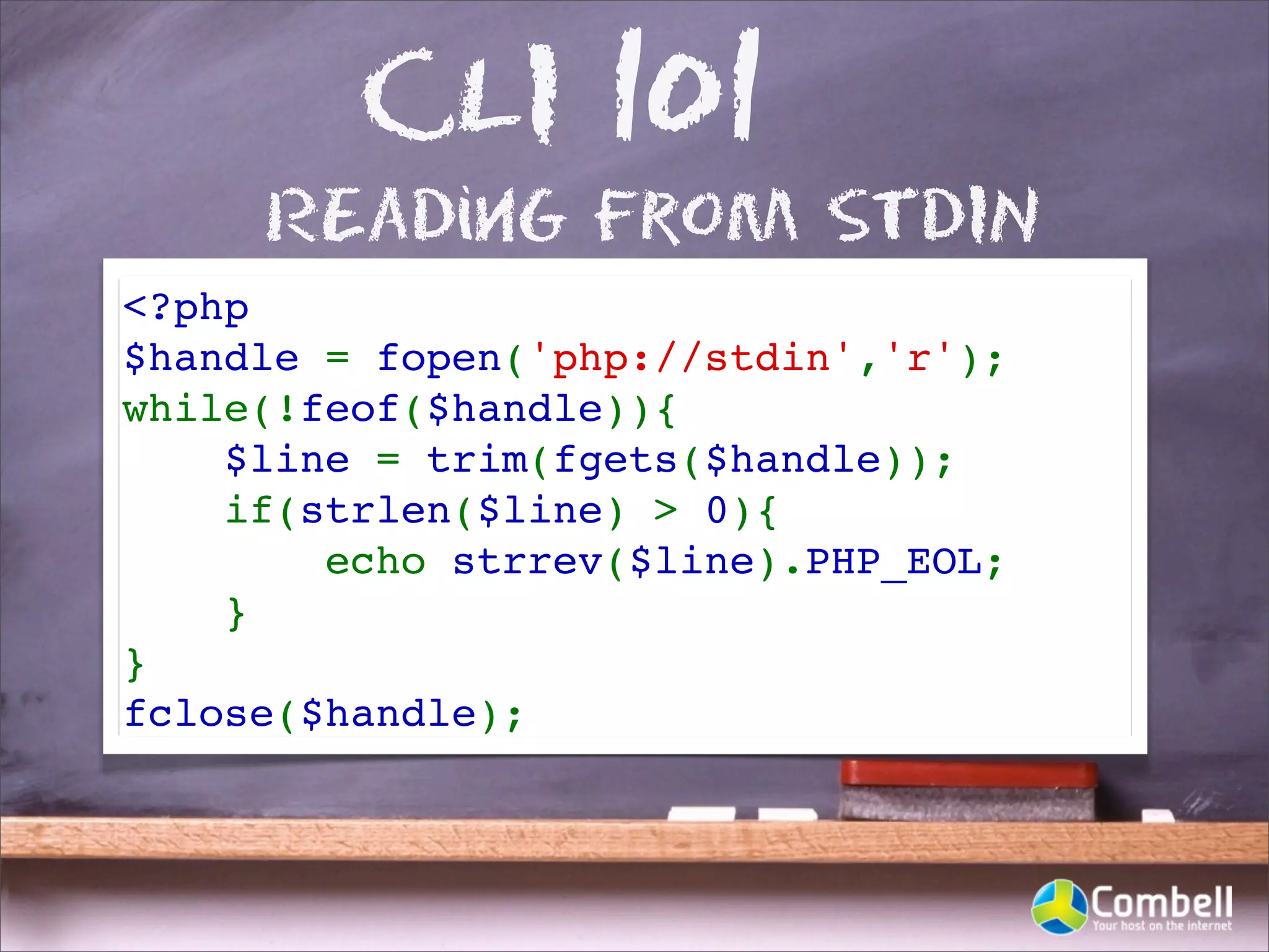 CLI 101
     REading From STDIN
<?php
$handle = fopen('php://stdin','r');
while(!feof($handle)){
    $line = trim(fgets($handle));
    if(strlen($line) > 0){
        echo strrev($line).PHP_EOL;
    }
}
fclose($handle);
 