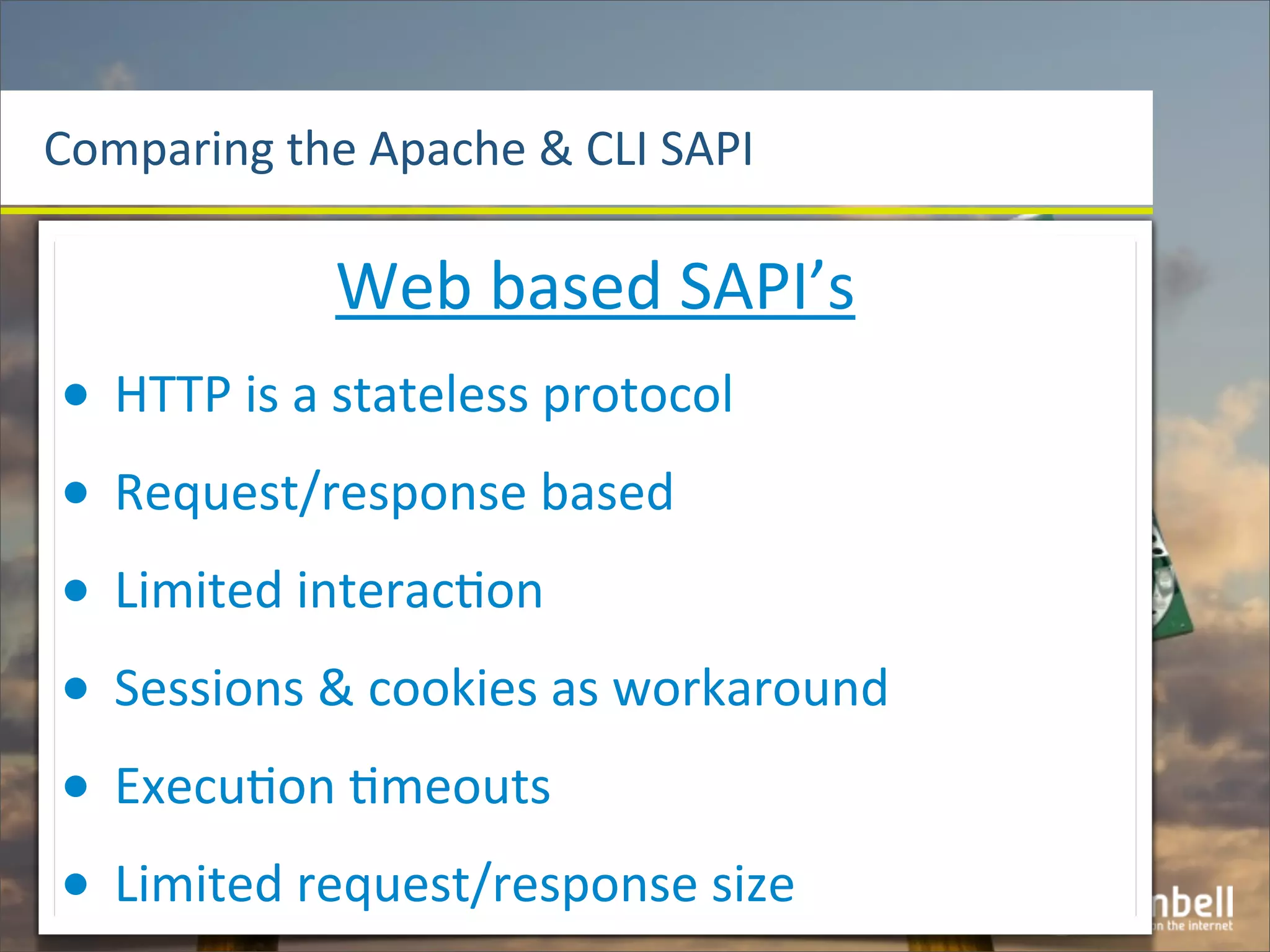 Comparing	
  the	
  Apache	
  &	
  CLI	
  SAPI

                  Web	
  based	
  SAPI’s
•   HTTP	
  is	
  a	
  stateless	
  protocol
•   Request/response	
  based
•   Limited	
  interac^on
•   Sessions	
  &	
  cookies	
  as	
  workaround
•   Execu^on	
  ^meouts
•   Limited	
  request/response	
  size
 