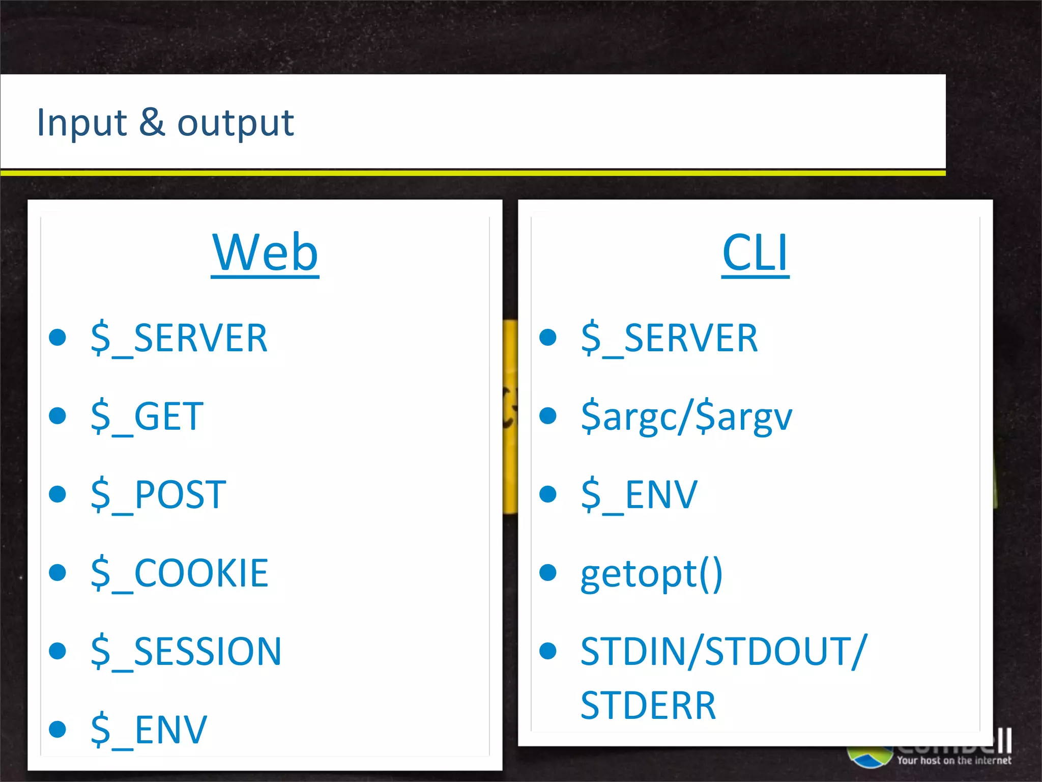 Input	
  &	
  output


             Web                   CLI
•   $_SERVER           •   $_SERVER
•   $_GET              •   $argc/$argv
•   $_POST             •   $_ENV
•   $_COOKIE           •   getopt()
•   $_SESSION          •   STDIN/STDOUT/
                           STDERR
•   $_ENV
 