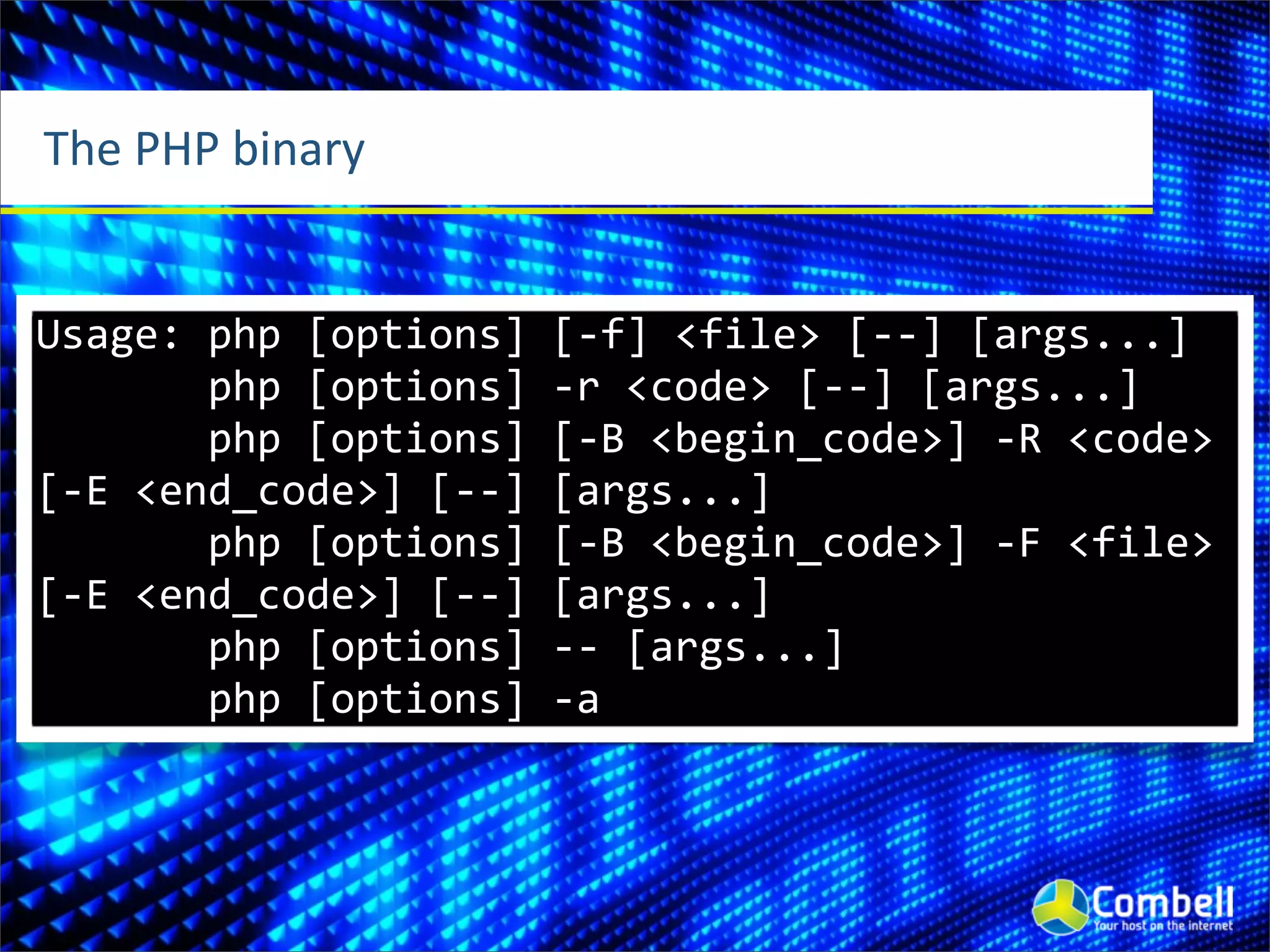The	
  PHP	
  binary


Usage:	
  php	
  [options]	
  [-­‐f]	
  <file>	
  [-­‐-­‐]	
  [args...]
	
  	
  	
  	
  	
  	
  	
  php	
  [options]	
  -­‐r	
  <code>	
  [-­‐-­‐]	
  [args...]
	
  	
  	
  	
  	
  	
  	
  php	
  [options]	
  [-­‐B	
  <begin_code>]	
  -­‐R	
  <code>	
  
[-­‐E	
  <end_code>]	
  [-­‐-­‐]	
  [args...]
	
  	
  	
  	
  	
  	
  	
  php	
  [options]	
  [-­‐B	
  <begin_code>]	
  -­‐F	
  <file>	
  
[-­‐E	
  <end_code>]	
  [-­‐-­‐]	
  [args...]
	
  	
  	
  	
  	
  	
  	
  php	
  [options]	
  -­‐-­‐	
  [args...]
	
  	
  	
  	
  	
  	
  	
  php	
  [options]	
  -­‐a
 