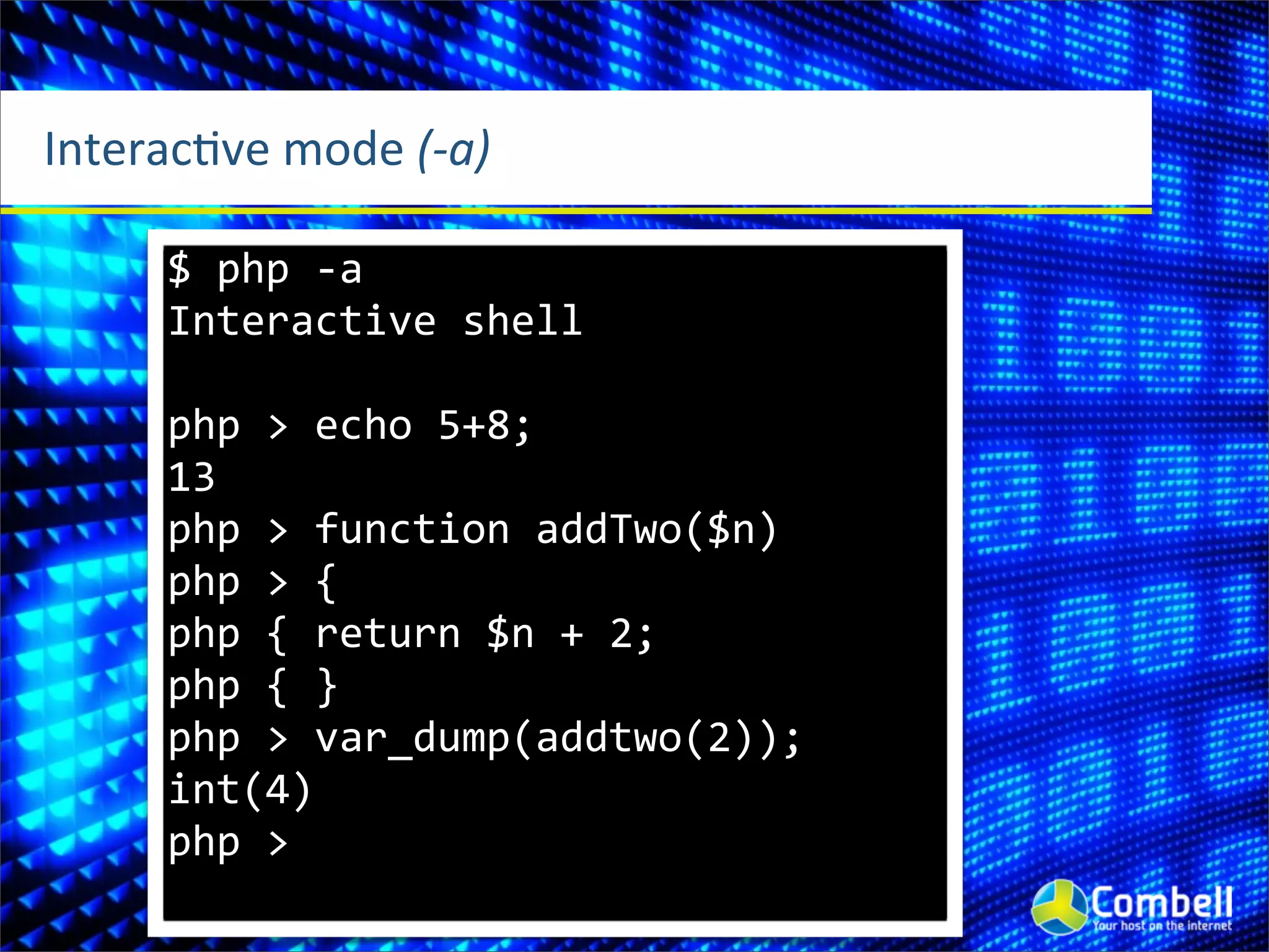 InteracOve	
  mode	
  (-­‐a)

       $	
  php	
  -­‐a
       Interactive	
  shell

       php	
  >	
  echo	
  5+8;
       13
       php	
  >	
  function	
  addTwo($n)
       php	
  >	
  {
       php	
  {	
  return	
  $n	
  +	
  2;
       php	
  {	
  }
       php	
  >	
  var_dump(addtwo(2));
       int(4)
       php	
  >
 