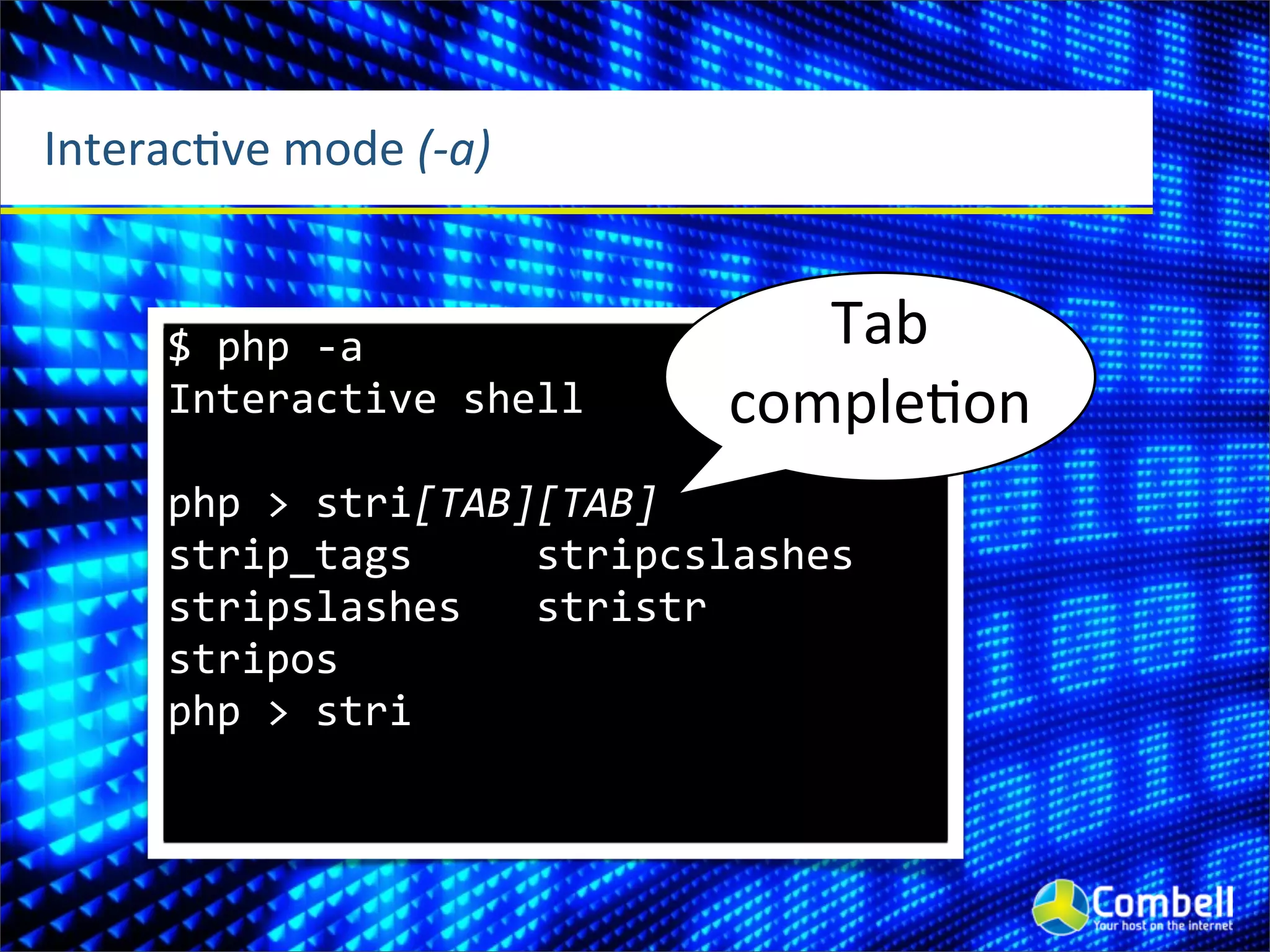 InteracOve	
  mode	
  (-­‐a)


       $	
  php	
  -­‐a                                   Tab	
  
       Interactive	
  shell                            comple^on
       php	
  >	
  stri[TAB][TAB]
       strip_tags	
  	
  	
  	
  	
  stripcslashes	
  	
  
       stripslashes	
  	
  	
  stristr	
  	
  	
  	
  	
  	
  	
  	
  
       stripos	
  	
  	
  	
  	
  	
  	
  	
  
       php	
  >	
  stri
 