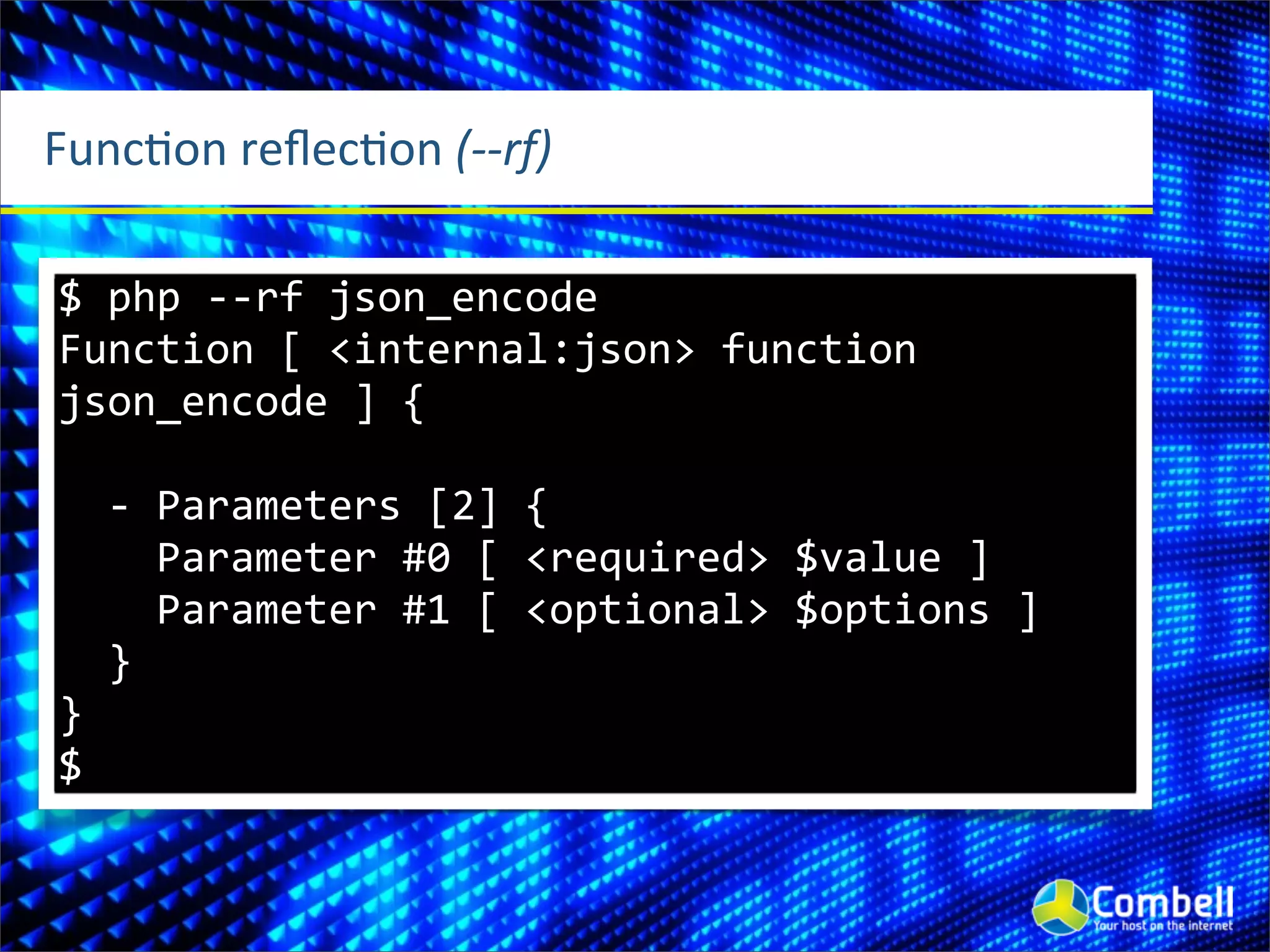 FuncOon	
  reﬂecOon	
  (-­‐-­‐rf)

$	
  php	
  -­‐-­‐rf	
  json_encode
Function	
  [	
  <internal:json>	
  function	
  
json_encode	
  ]	
  {

	
  	
  -­‐	
  Parameters	
  [2]	
  {
	
  	
  	
  	
  Parameter	
  #0	
  [	
  <required>	
  $value	
  ]
	
  	
  	
  	
  Parameter	
  #1	
  [	
  <optional>	
  $options	
  ]
	
  	
  }
}
$
 