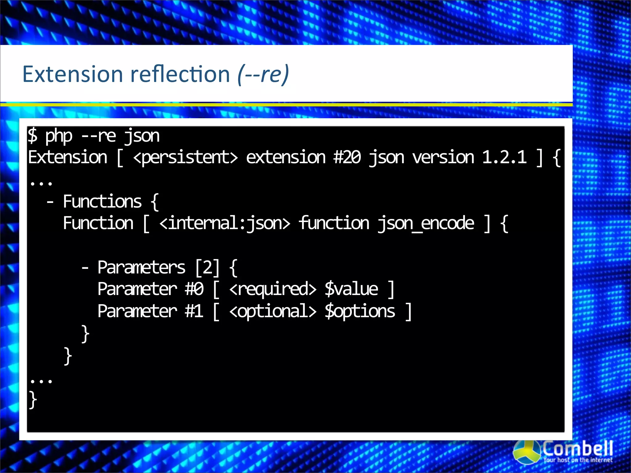 Extension	
  reﬂecOon	
  (-­‐-­‐re)

$	
  php	
  -­‐-­‐re	
  json
Extension	
  [	
  <persistent>	
  extension	
  #20	
  json	
  version	
  1.2.1	
  ]	
  {
...
	
  	
  -­‐	
  Functions	
  {
	
  	
  	
  	
  Function	
  [	
  <internal:json>	
  function	
  json_encode	
  ]	
  {

	
  	
  	
  	
  	
  	
  -­‐	
  Parameters	
  [2]	
  {
	
  	
  	
  	
  	
  	
  	
  	
  Parameter	
  #0	
  [	
  <required>	
  $value	
  ]
	
  	
  	
  	
  	
  	
  	
  	
  Parameter	
  #1	
  [	
  <optional>	
  $options	
  ]
	
  	
  	
  	
  	
  	
  }
	
  	
  	
  	
  }
...
}
 