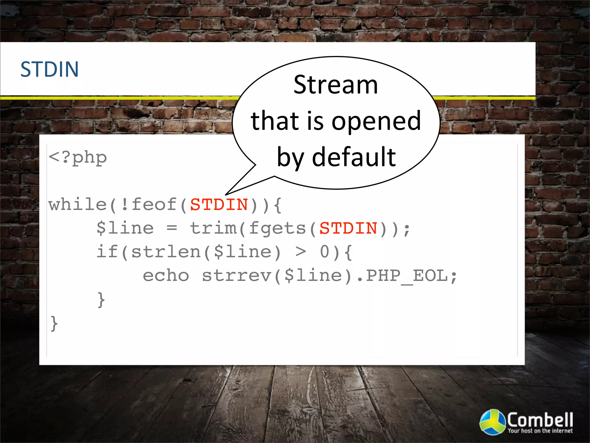STDIN
                      Stream	
  
                   that	
  is	
  opened	
  
  <?php              by	
  default
  while(!feof(STDIN)){
      $line = trim(fgets(STDIN));
      if(strlen($line) > 0){
          echo strrev($line).PHP_EOL;
      }
  }
 