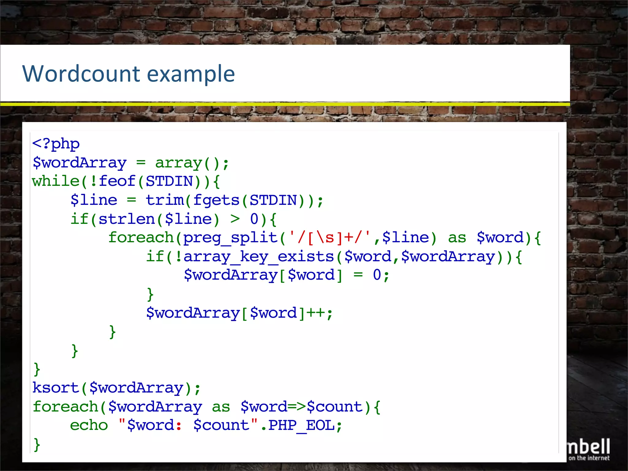 Wordcount	
  example

<?php
$wordArray = array();
while(!feof(STDIN)){
    $line = trim(fgets(STDIN));
    if(strlen($line) > 0){
        foreach(preg_split('/[s]+/',$line) as $word){
            if(!array_key_exists($word,$wordArray)){
                $wordArray[$word] = 0;
            }
            $wordArray[$word]++;
        }
    }
}
ksort($wordArray);
foreach($wordArray as $word=>$count){
    echo "$word: $count".PHP_EOL;
}
 