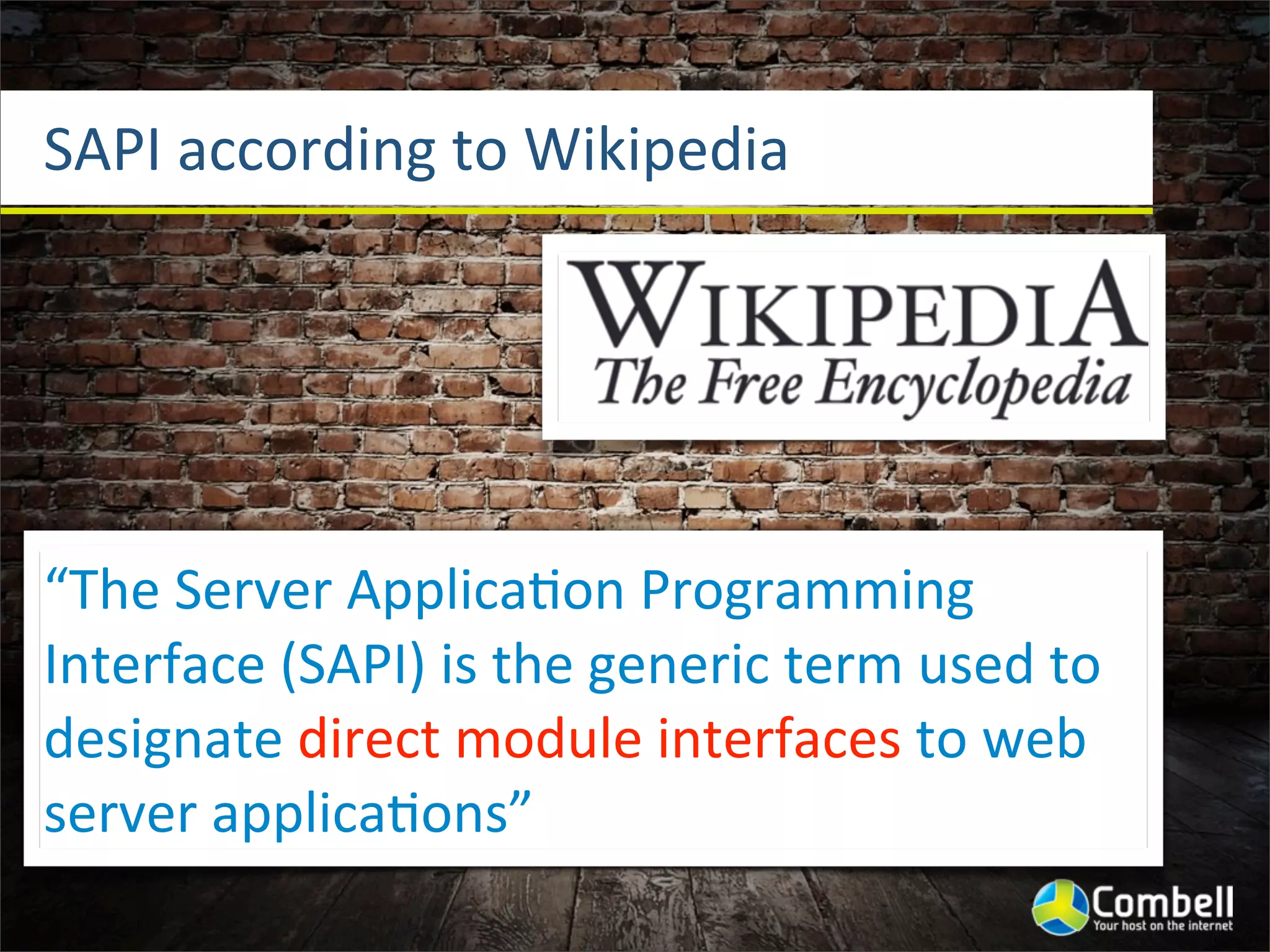 SAPI	
  according	
  to	
  Wikipedia




“The	
  Server	
  Applica^on	
  Programming	
  
Interface	
  (SAPI)	
  is	
  the	
  generic	
  term	
  used	
  to	
  
designate	
  direct	
  module	
  interfaces	
  to	
  web	
  
server	
  applica^ons”
 