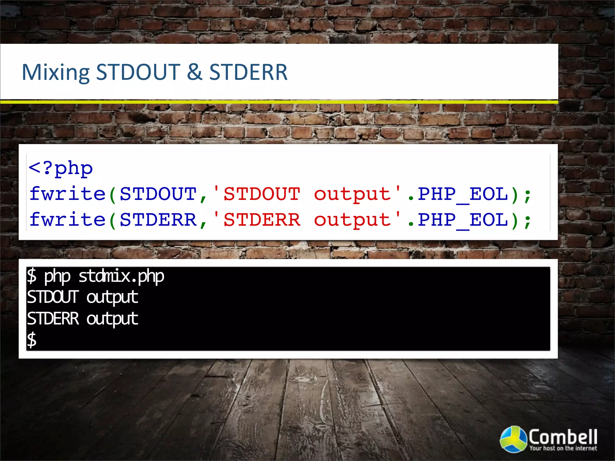 Mixing	
  STDOUT	
  &	
  STDERR


<?php
fwrite(STDOUT,'STDOUT output'.PHP_EOL);
fwrite(STDERR,'STDERR output'.PHP_EOL);

$	
  php	
  stdmix.php	
  
STDOUT	
  output
STDERR	
  output
$
 