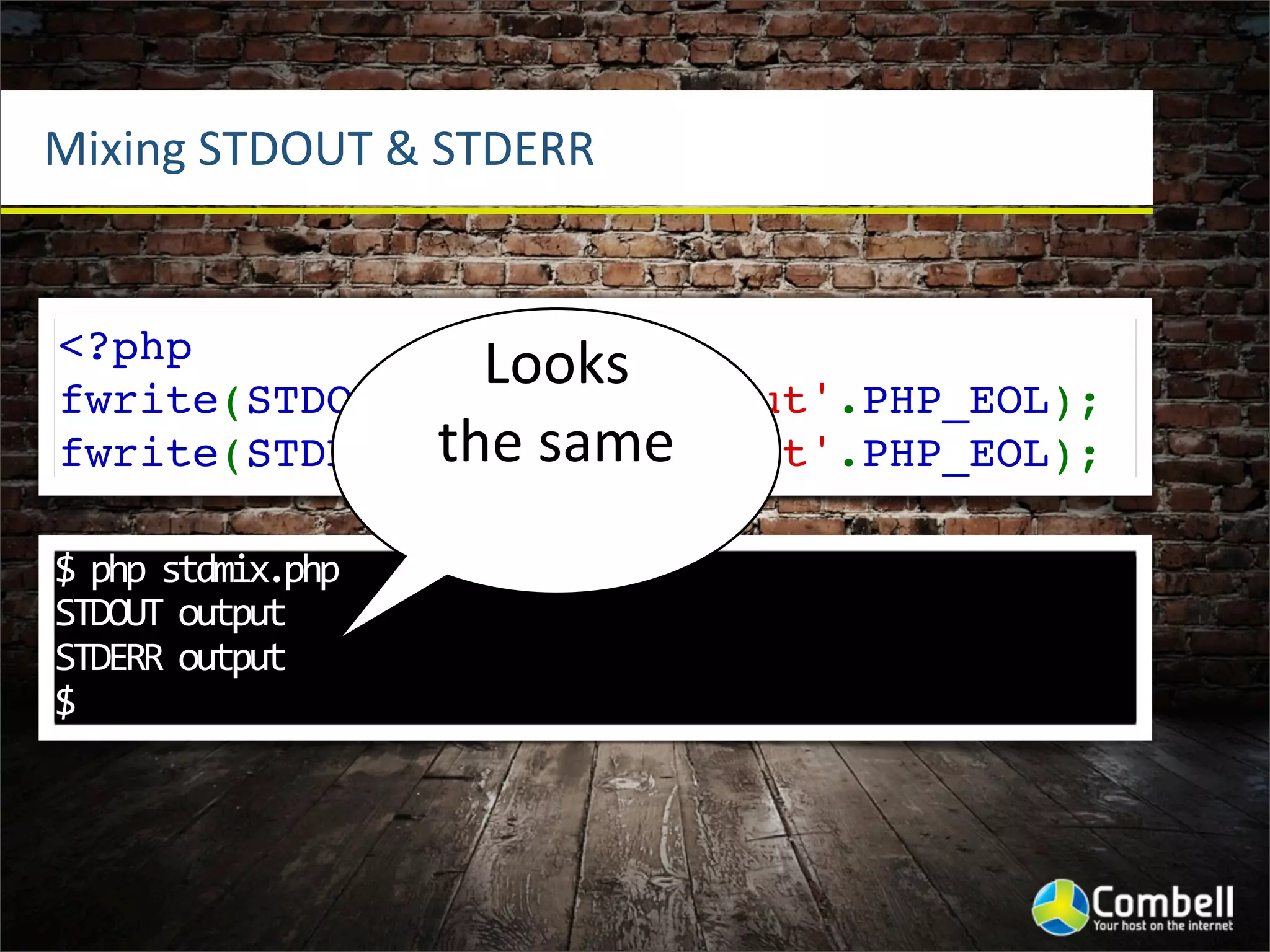 Mixing	
  STDOUT	
  &	
  STDERR


<?php
                Looks	
  
fwrite(STDOUT,'STDOUT output'.PHP_EOL);
              the	
  same
fwrite(STDERR,'STDERR output'.PHP_EOL);

$	
  php	
  stdmix.php	
  
STDOUT	
  output
STDERR	
  output
$
 