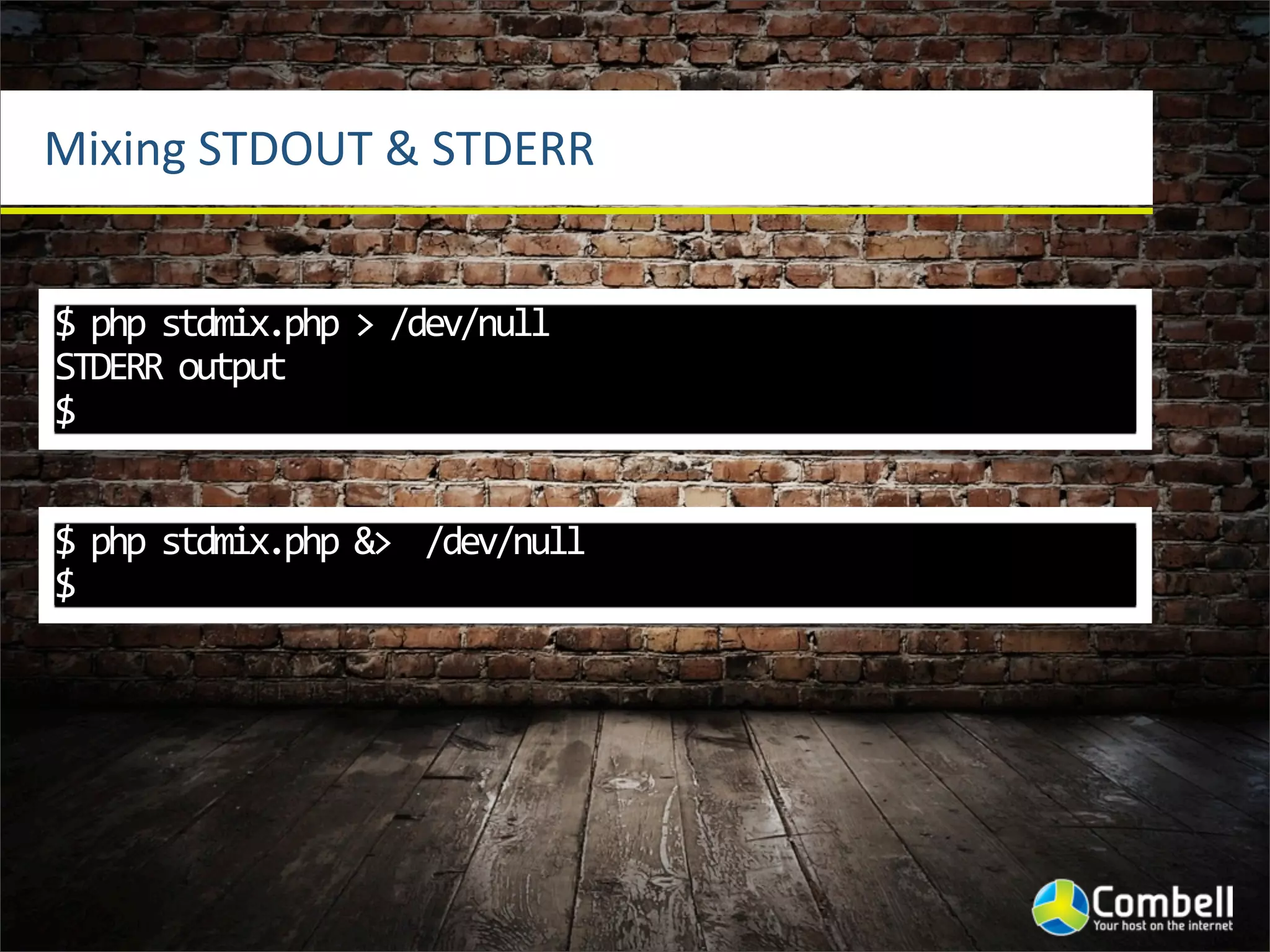 Mixing	
  STDOUT	
  &	
  STDERR


$	
  php	
  stdmix.php	
  >	
  /dev/null	
  
STDERR	
  output
$


$	
  php	
  stdmix.php	
  &>	
  	
  /dev/null
$
 