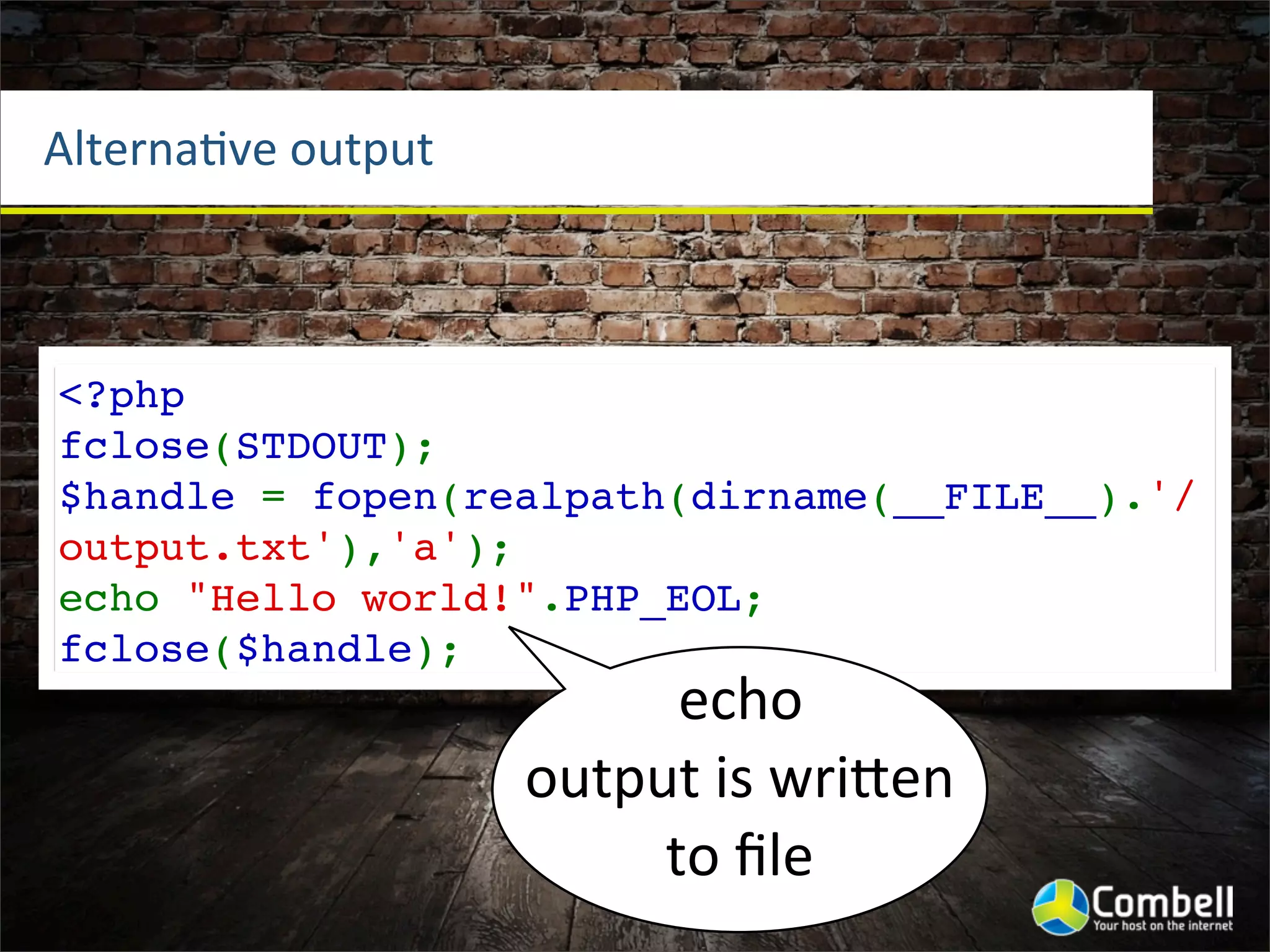 AlternaOve	
  output



<?php
fclose(STDOUT);
$handle = fopen(realpath(dirname(__FILE__).'/
output.txt'),'a');
echo "Hello world!".PHP_EOL;
fclose($handle);
                             echo	
  
                       output	
  is	
  wriWen	
  
                            to	
  ﬁle
 