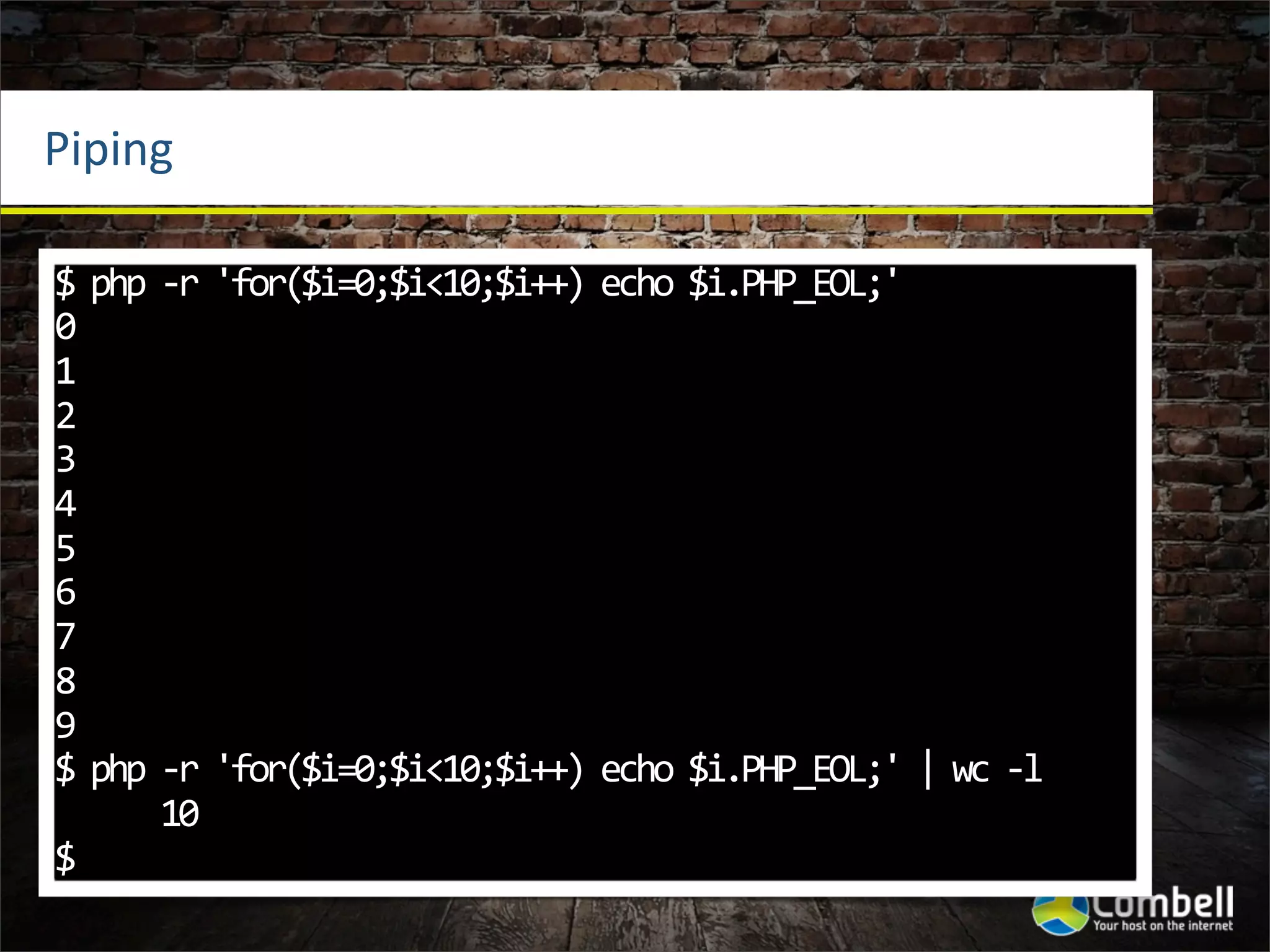 Piping

$	
  php	
  -­‐r	
  'for($i=0;$i<10;$i++)	
  echo	
  $i.PHP_EOL;'
0
1
2
3
4
5
6
7
8
9
$	
  php	
  -­‐r	
  'for($i=0;$i<10;$i++)	
  echo	
  $i.PHP_EOL;'	
  |	
  wc	
  -­‐l
	
  	
  	
  	
  	
  	
  10
$
 