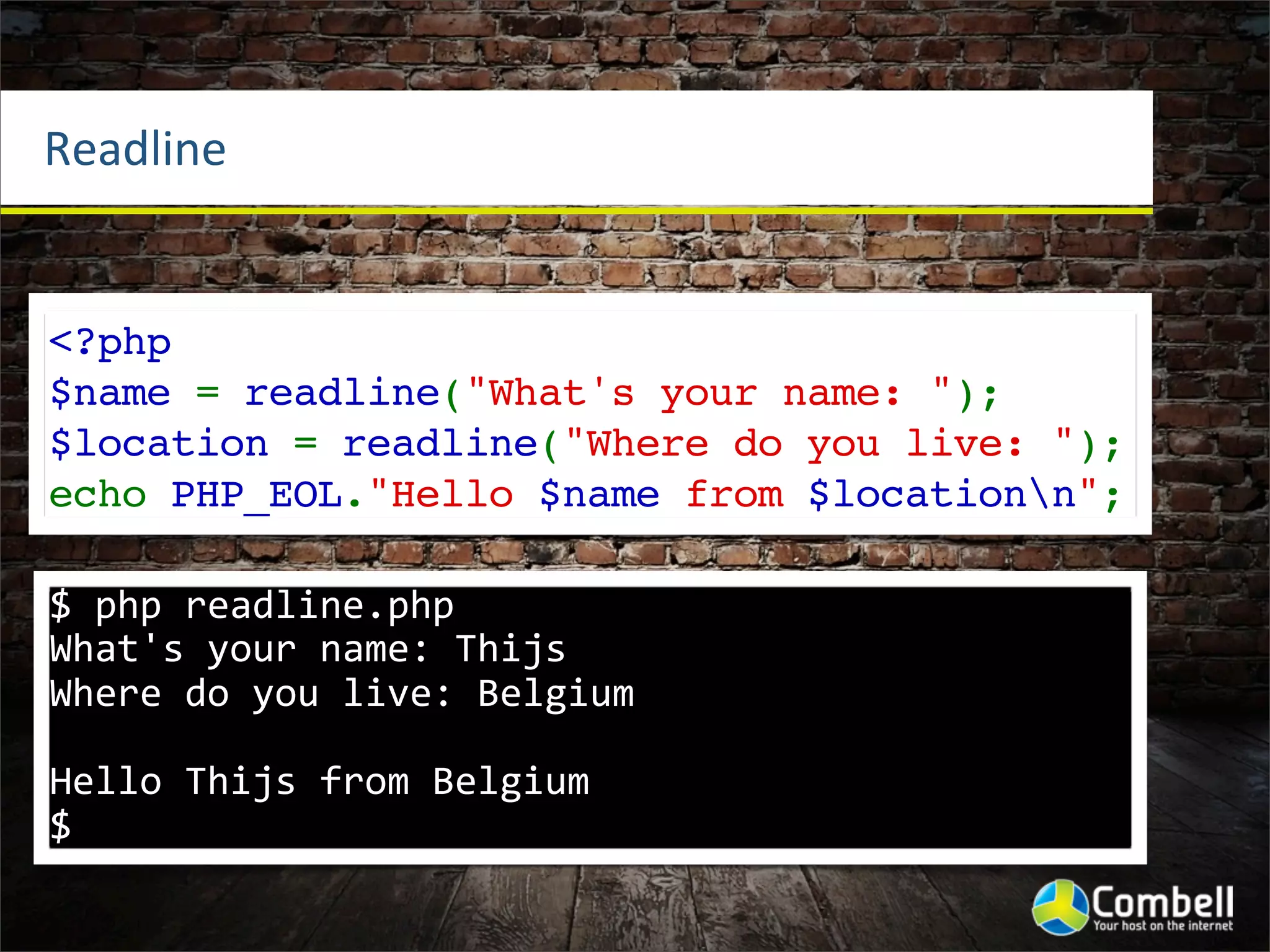 Readline


<?php
$name = readline("What's your name: ");
$location = readline("Where do you live: ");
echo PHP_EOL."Hello $name from $locationn";

$	
  php	
  readline.php	
  
What's	
  your	
  name:	
  Thijs
Where	
  do	
  you	
  live:	
  Belgium

Hello	
  Thijs	
  from	
  Belgium
$
 
