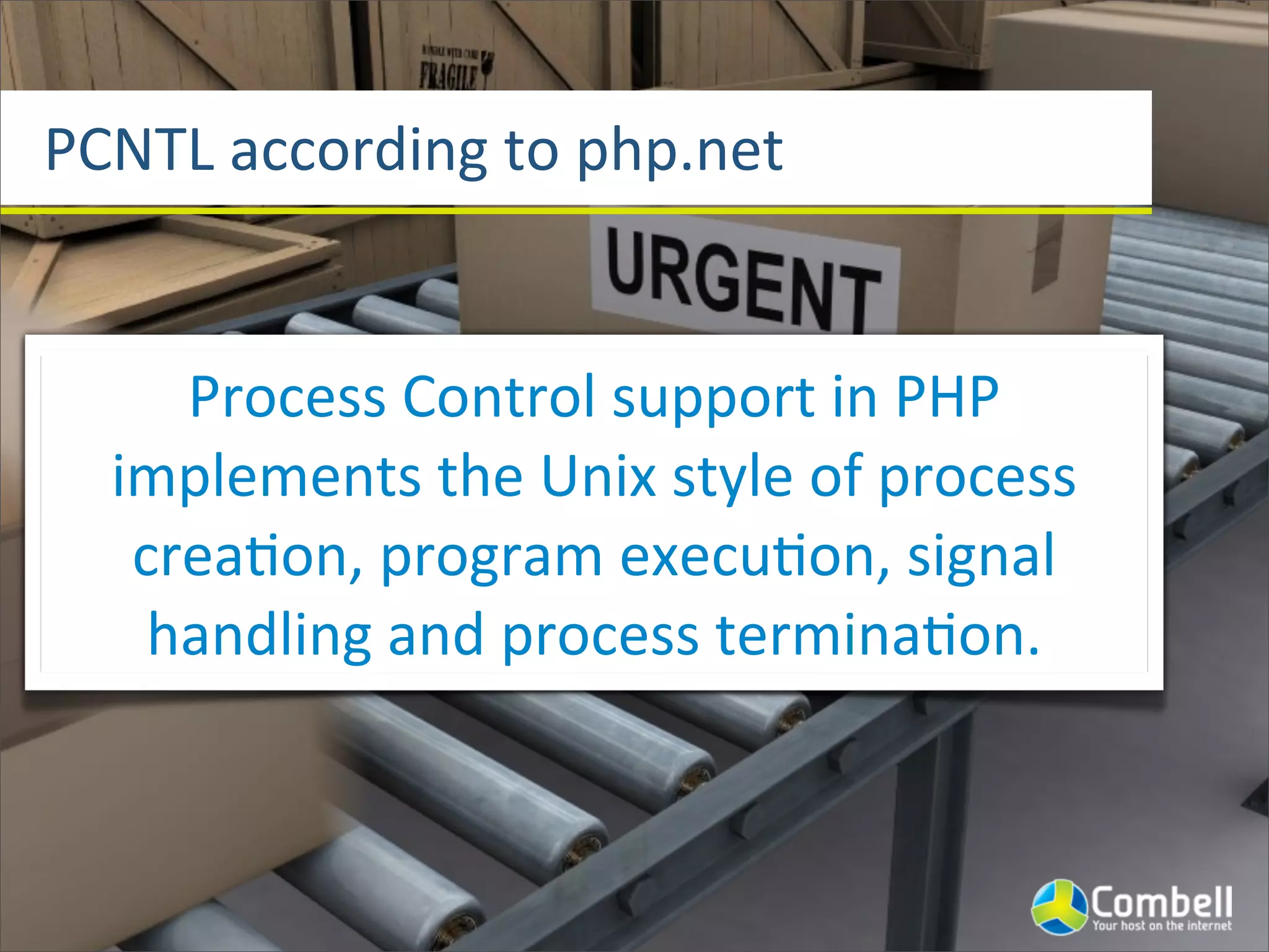 PCNTL	
  according	
  to	
  php.net


      Process	
  Control	
  support	
  in	
  PHP	
  
   implements	
  the	
  Unix	
  style	
  of	
  process	
  
    crea^on,	
  program	
  execu^on,	
  signal	
  
     handling	
  and	
  process	
  termina^on.
 