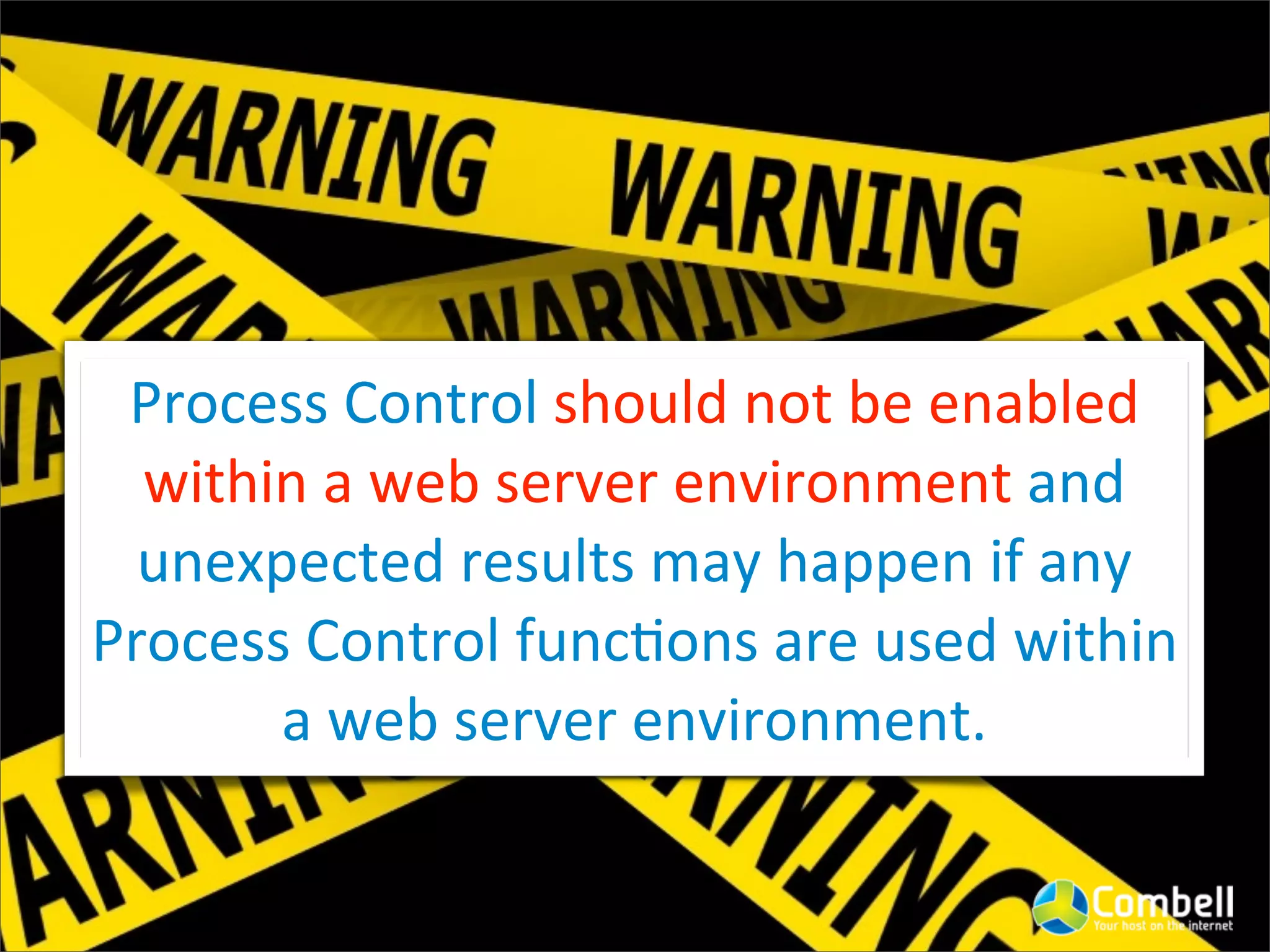 Process	
  Control	
  should	
  not	
  be	
  enabled	
  
  within	
  a	
  web	
  server	
  environment	
  and	
  
  unexpected	
  results	
  may	
  happen	
  if	
  any	
  
Process	
  Control	
  func^ons	
  are	
  used	
  within	
  
       a	
  web	
  server	
  environment.
 