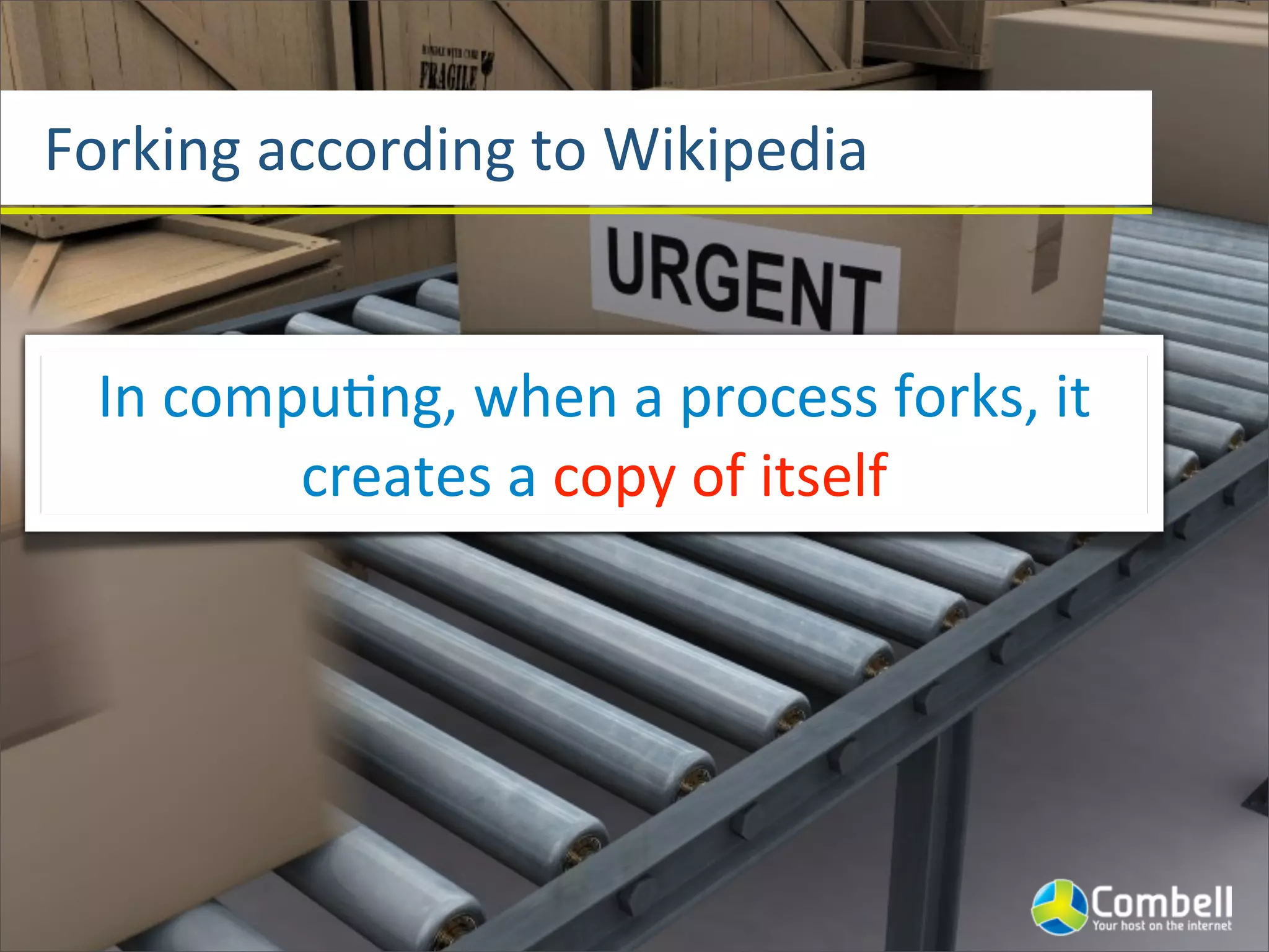 Forking	
  according	
  to	
  Wikipedia


  In	
  compu^ng,	
  when	
  a	
  process	
  forks,	
  it	
  
            creates	
  a	
  copy	
  of	
  itself
 