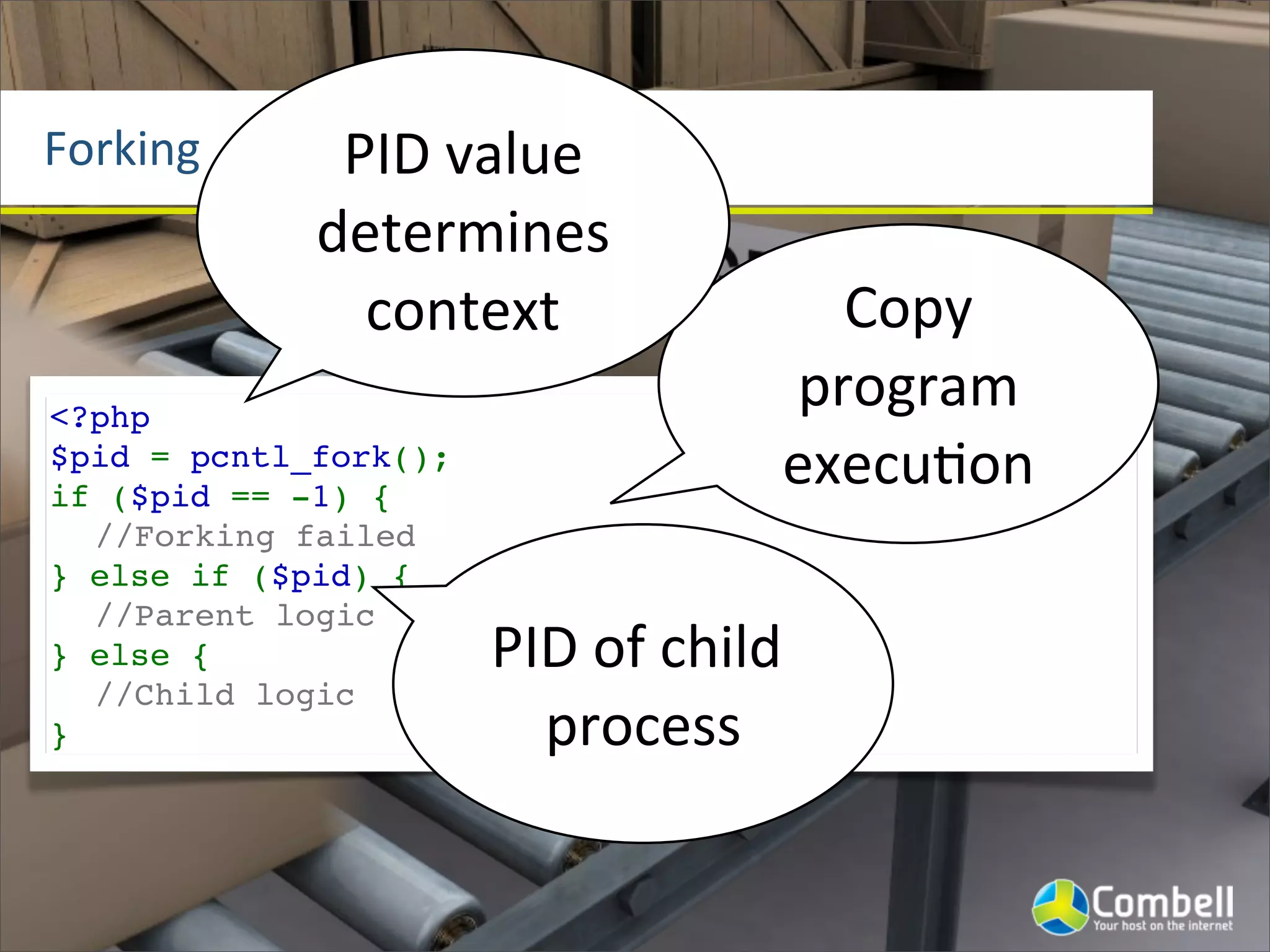 Forking       PID	
  value	
  
             determines	
  
               context                        Copy	
  
<?php
                                            program	
  
$pid = pcntl_fork();
if ($pid == -1) {
                                            execu^on
  //Forking failed
} else if ($pid) {
  //Parent logic
} else {               PID	
  of	
  child	
  
  //Child logic
}                        process
 