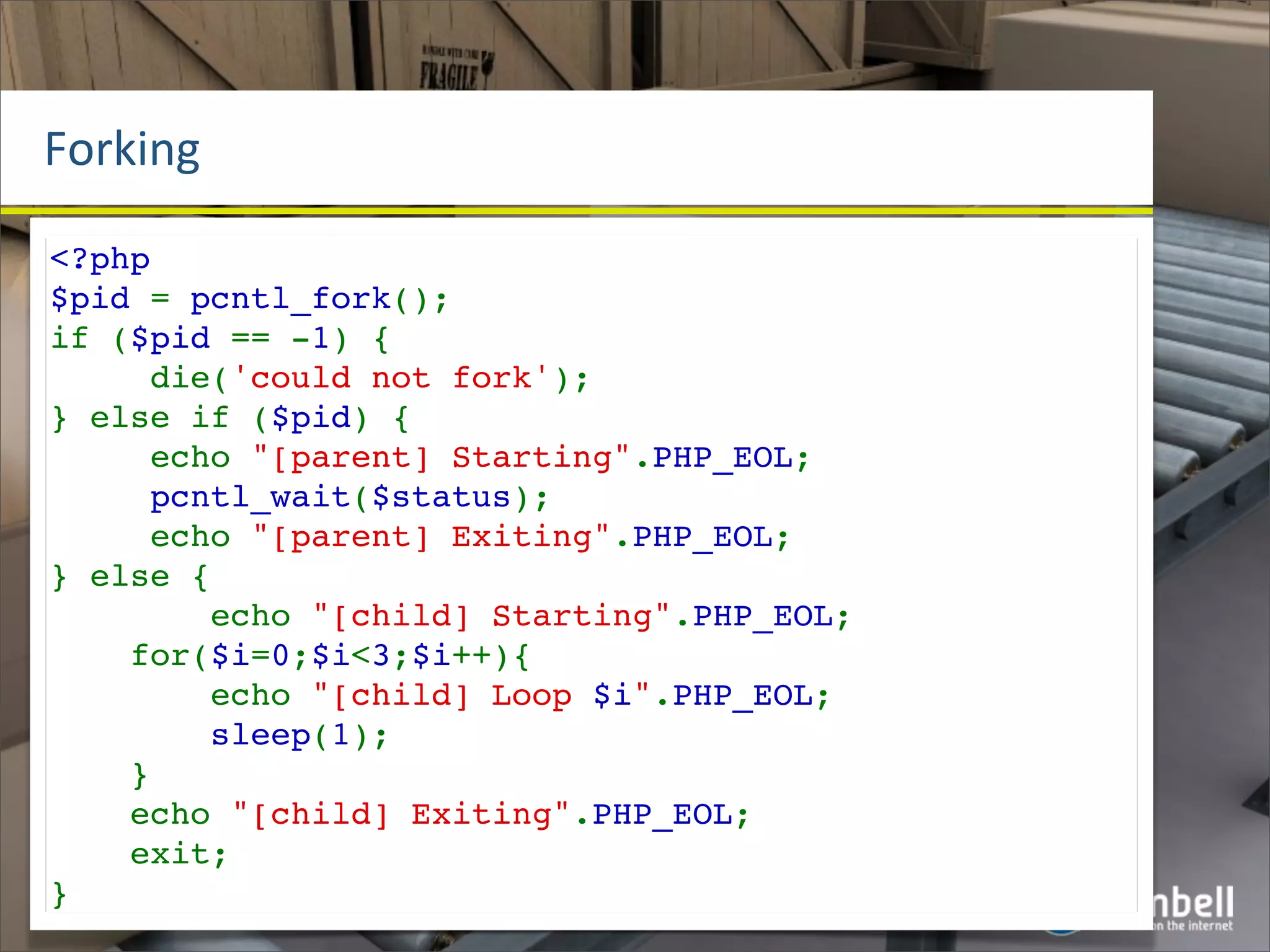 Forking
<?php
$pid = pcntl_fork();
if ($pid == -1) {
     die('could not fork');
} else if ($pid) {
     echo "[parent] Starting".PHP_EOL;
     pcntl_wait($status);
     echo "[parent] Exiting".PHP_EOL;
} else {
        echo "[child] Starting".PHP_EOL;
    for($i=0;$i<3;$i++){
        echo "[child] Loop $i".PHP_EOL;
        sleep(1);
    }
    echo "[child] Exiting".PHP_EOL;
    exit;
}
 