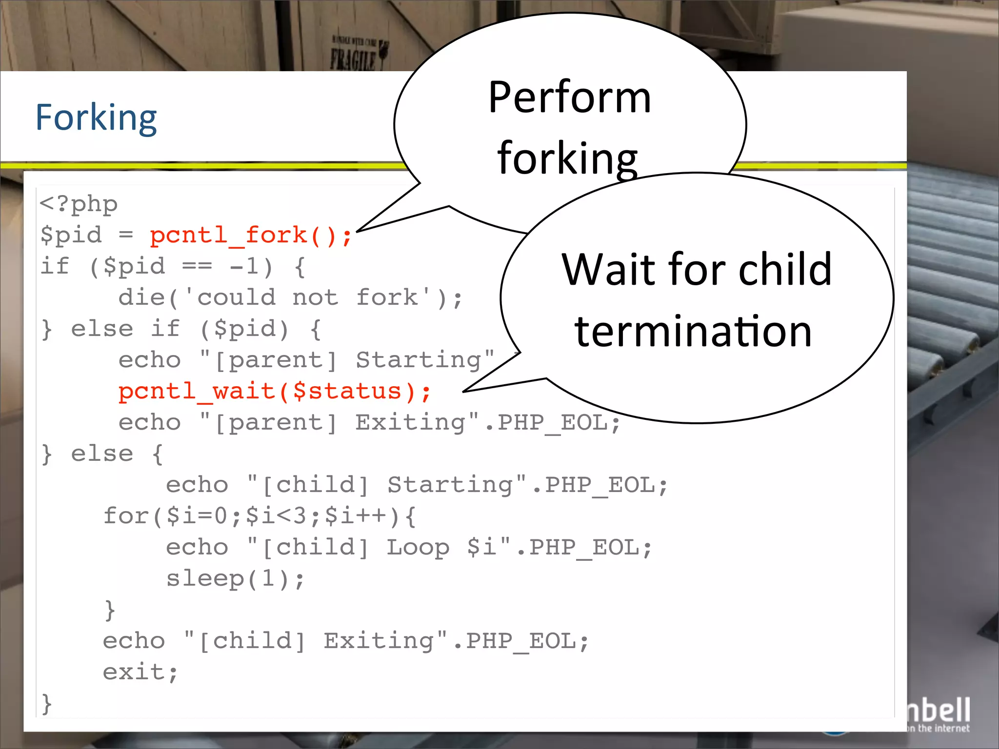 Forking                     Perform	
  
                            forking
<?php
$pid = pcntl_fork();
if ($pid == -1) {
     die('could not fork');
                                Wait	
  for	
  child	
  
} else if ($pid) {              termina^on
     echo "[parent] Starting".PHP_EOL;
     pcntl_wait($status);
     echo "[parent] Exiting".PHP_EOL;
} else {
        echo "[child] Starting".PHP_EOL;
    for($i=0;$i<3;$i++){
        echo "[child] Loop $i".PHP_EOL;
        sleep(1);
    }
    echo "[child] Exiting".PHP_EOL;
    exit;
}
 