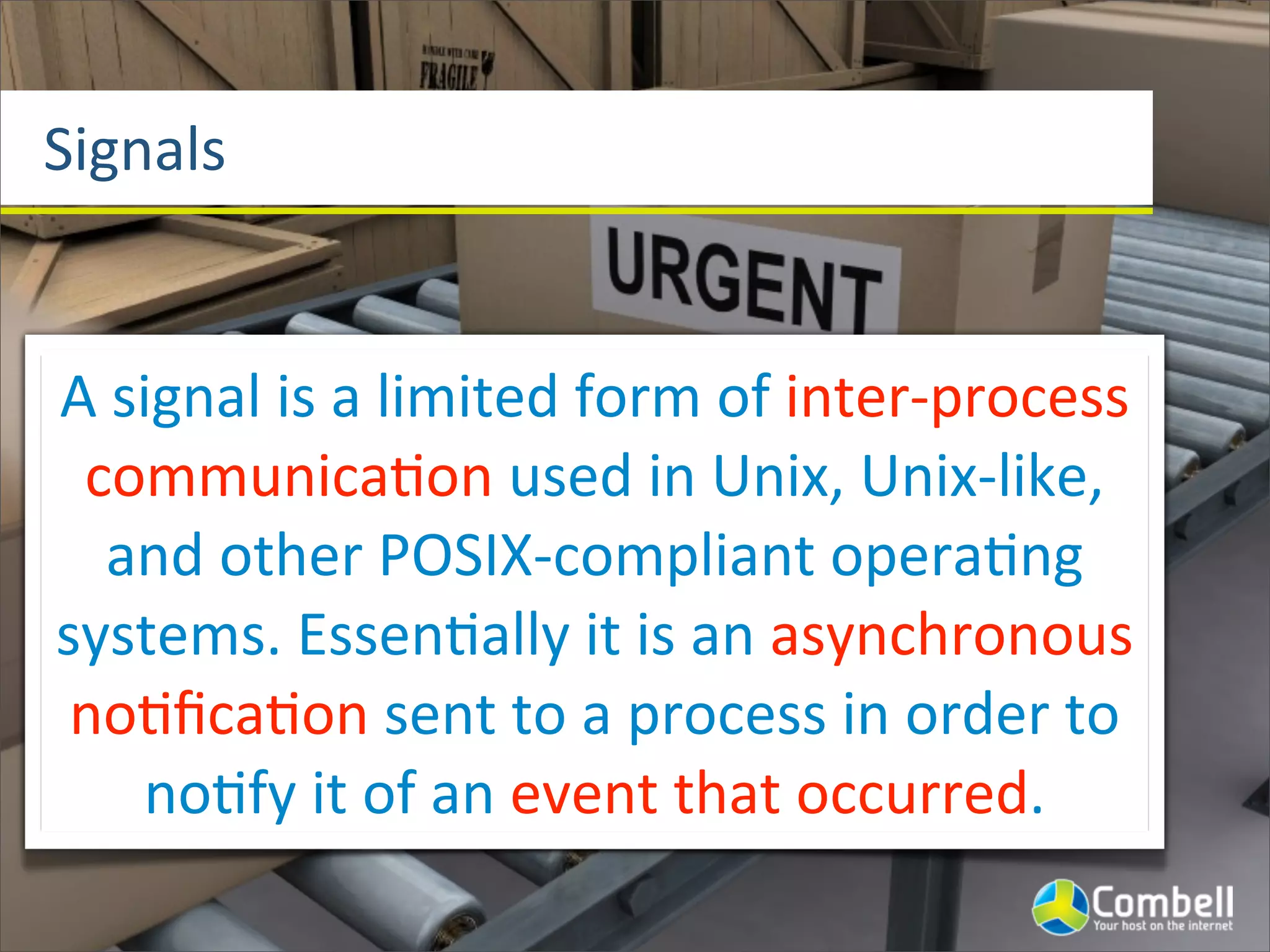 Signals


A	
  signal	
  is	
  a	
  limited	
  form	
  of	
  inter-­‐process	
  
 communica^on	
  used	
  in	
  Unix,	
  Unix-­‐like,	
  
   and	
  other	
  POSIX-­‐compliant	
  opera^ng	
  
systems.	
  Essen^ally	
  it	
  is	
  an	
  asynchronous	
  
 no^ﬁca^on	
  sent	
  to	
  a	
  process	
  in	
  order	
  to	
  
      no^fy	
  it	
  of	
  an	
  event	
  that	
  occurred.
 