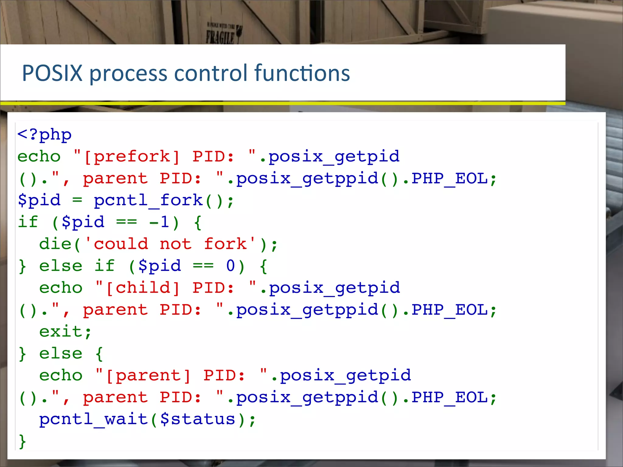 POSIX	
  process	
  control	
  funcOons

<?php
echo "[prefork] PID: ".posix_getpid
().", parent PID: ".posix_getppid().PHP_EOL;
$pid = pcntl_fork();
if ($pid == -1) {
  die('could not fork');
} else if ($pid == 0) {
  echo "[child] PID: ".posix_getpid
().", parent PID: ".posix_getppid().PHP_EOL;
  exit;
} else {
  echo "[parent] PID: ".posix_getpid
().", parent PID: ".posix_getppid().PHP_EOL;
  pcntl_wait($status);
}
 
