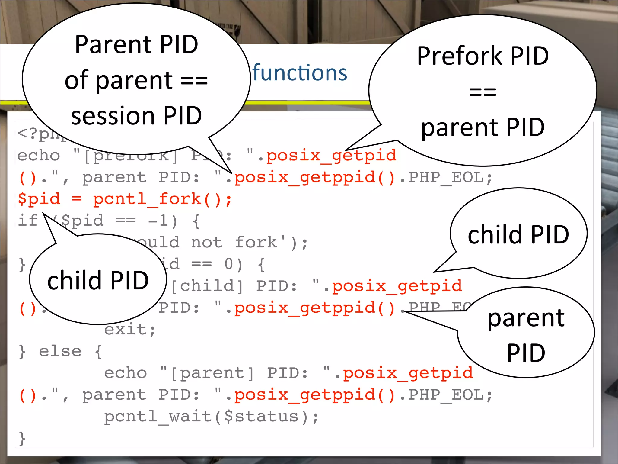 Parent	
  PID	
                  Prefork	
  PID	
  
POSIX	
  process	
  c==	
   funcOons
    of	
  parent	
   ontrol	
              ==	
  
<?php
     session	
  PID                    parent	
  PID
echo "[prefork] PID: ".posix_getpid
().", parent PID: ".posix_getppid().PHP_EOL;
$pid = pcntl_fork();
if ($pid == -1) {
     die('could not fork');                  child	
  PID
} else if ($pid == 0) {
   child	
  PID
        echo "[child] PID: ".posix_getpid
().", parent PID: ".posix_getppid().PHP_EOL;
        exit;                                   parent	
  
} else {                                         PID
        echo "[parent] PID: ".posix_getpid
().", parent PID: ".posix_getppid().PHP_EOL;
        pcntl_wait($status);
}
 