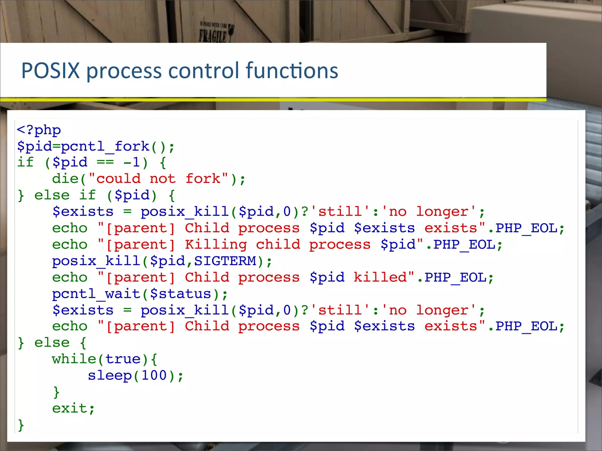 POSIX	
  process	
  control	
  funcOons

<?php
$pid=pcntl_fork();
if ($pid == -1) {
    die("could not fork");
} else if ($pid) {
    $exists = posix_kill($pid,0)?'still':'no longer';
    echo "[parent] Child process $pid $exists exists".PHP_EOL;
    echo "[parent] Killing child process $pid".PHP_EOL;
    posix_kill($pid,SIGTERM);
    echo "[parent] Child process $pid killed".PHP_EOL;
    pcntl_wait($status);
    $exists = posix_kill($pid,0)?'still':'no longer';
    echo "[parent] Child process $pid $exists exists".PHP_EOL;
} else {
    while(true){
        sleep(100);
    }
    exit;
}
 