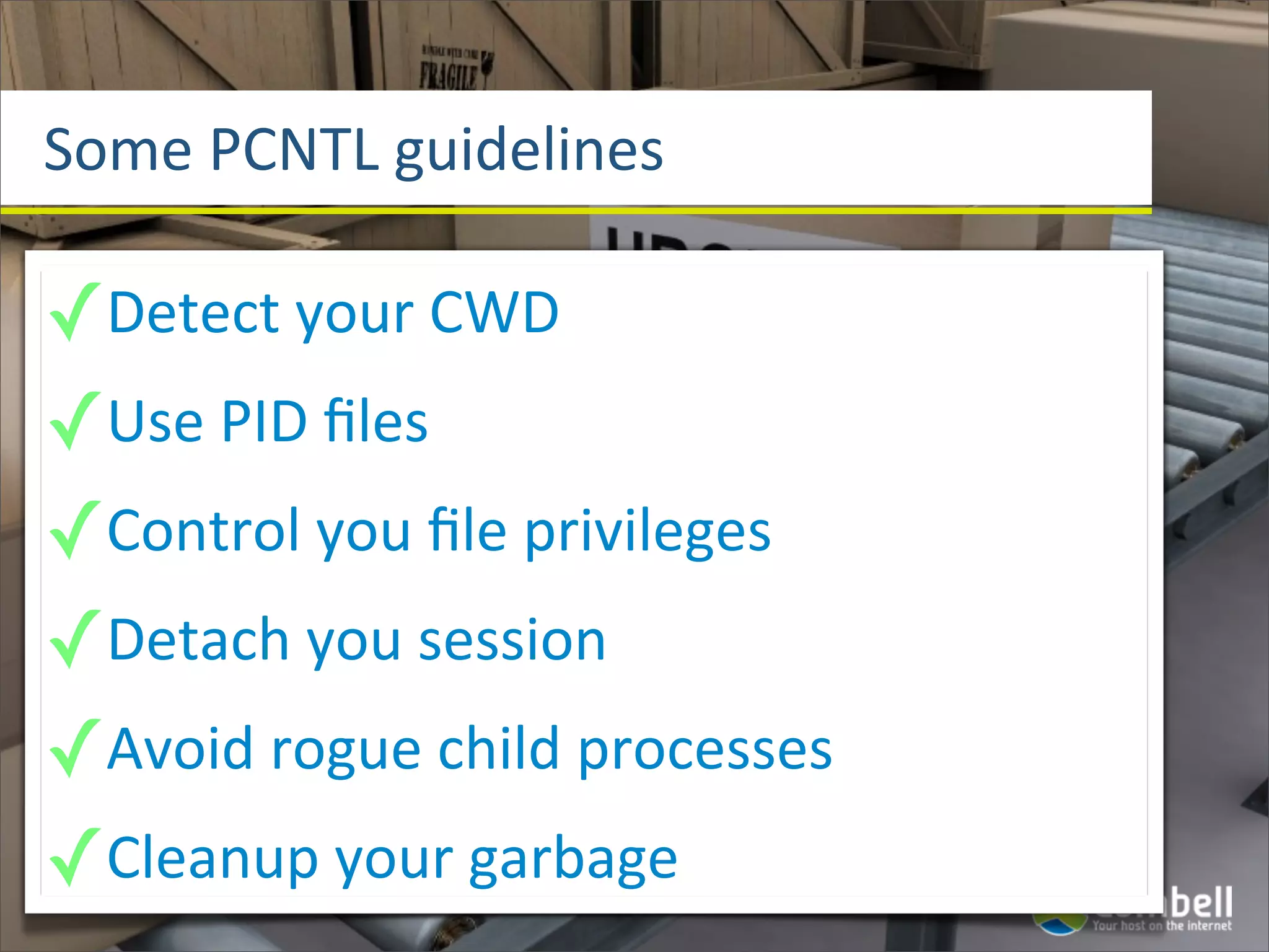 Some	
  PCNTL	
  guidelines

✓Detect	
  your	
  CWD
✓Use	
  PID	
  ﬁles
✓Control	
  you	
  ﬁle	
  privileges
✓Detach	
  you	
  session
✓Avoid	
  rogue	
  child	
  processes
✓Cleanup	
  your	
  garbage
 