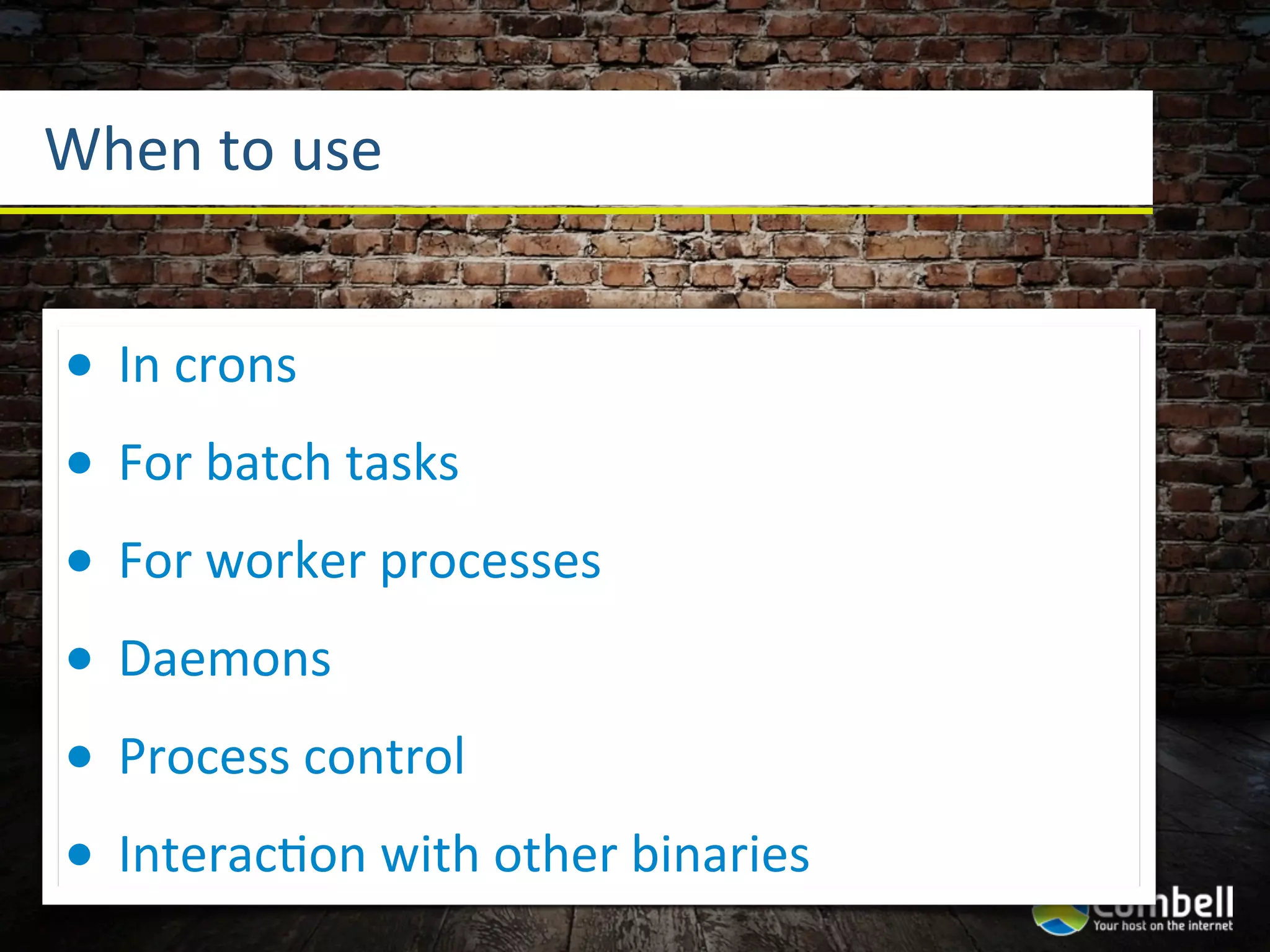 When	
  to	
  use


•   In	
  crons
•   For	
  batch	
  tasks
•   For	
  worker	
  processes
•   Daemons
•   Process	
  control
•   InteracYon	
  with	
  other	
  binaries
 