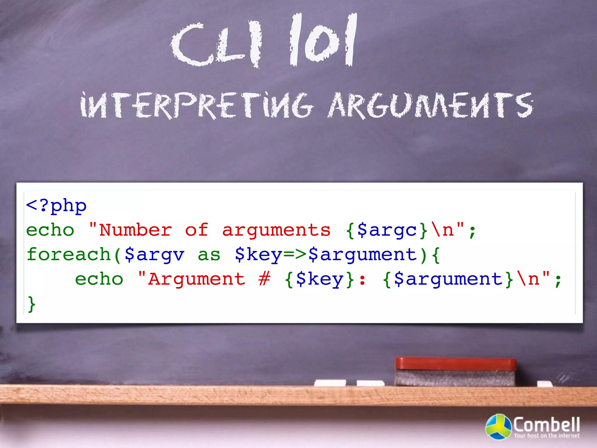 CLI 101
    interpreting arguments

<?php
echo "Number of arguments {$argc}n";
foreach($argv as $key=>$argument){
    echo "Argument # {$key}: {$argument}n"; 
}
 