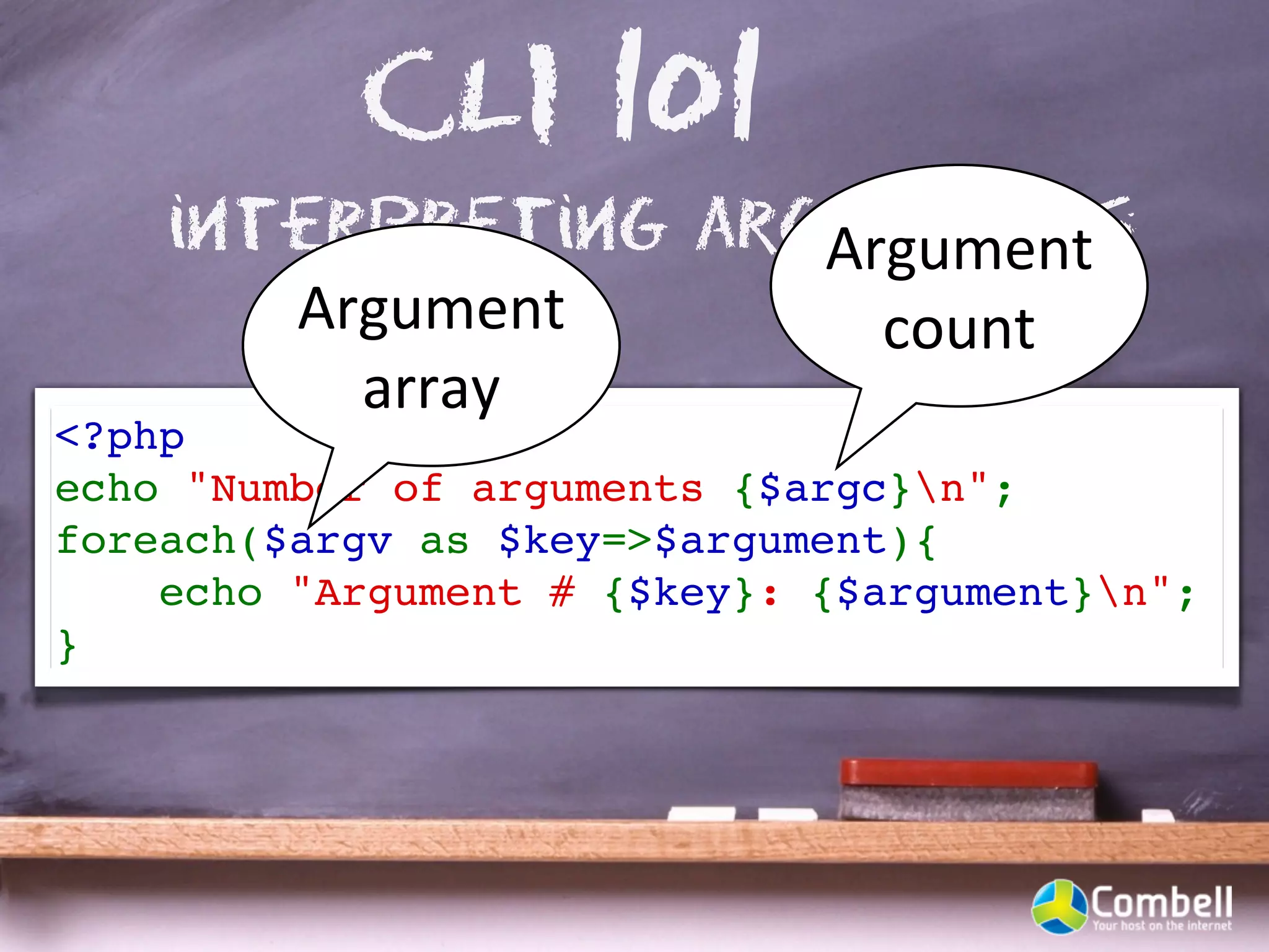 CLI 101
    interpreting arguments
                    Argument	
  
       Argument	
     count
         array
<?php
echo "Number of arguments {$argc}n";
foreach($argv as $key=>$argument){
    echo "Argument # {$key}: {$argument}n"; 
}
 