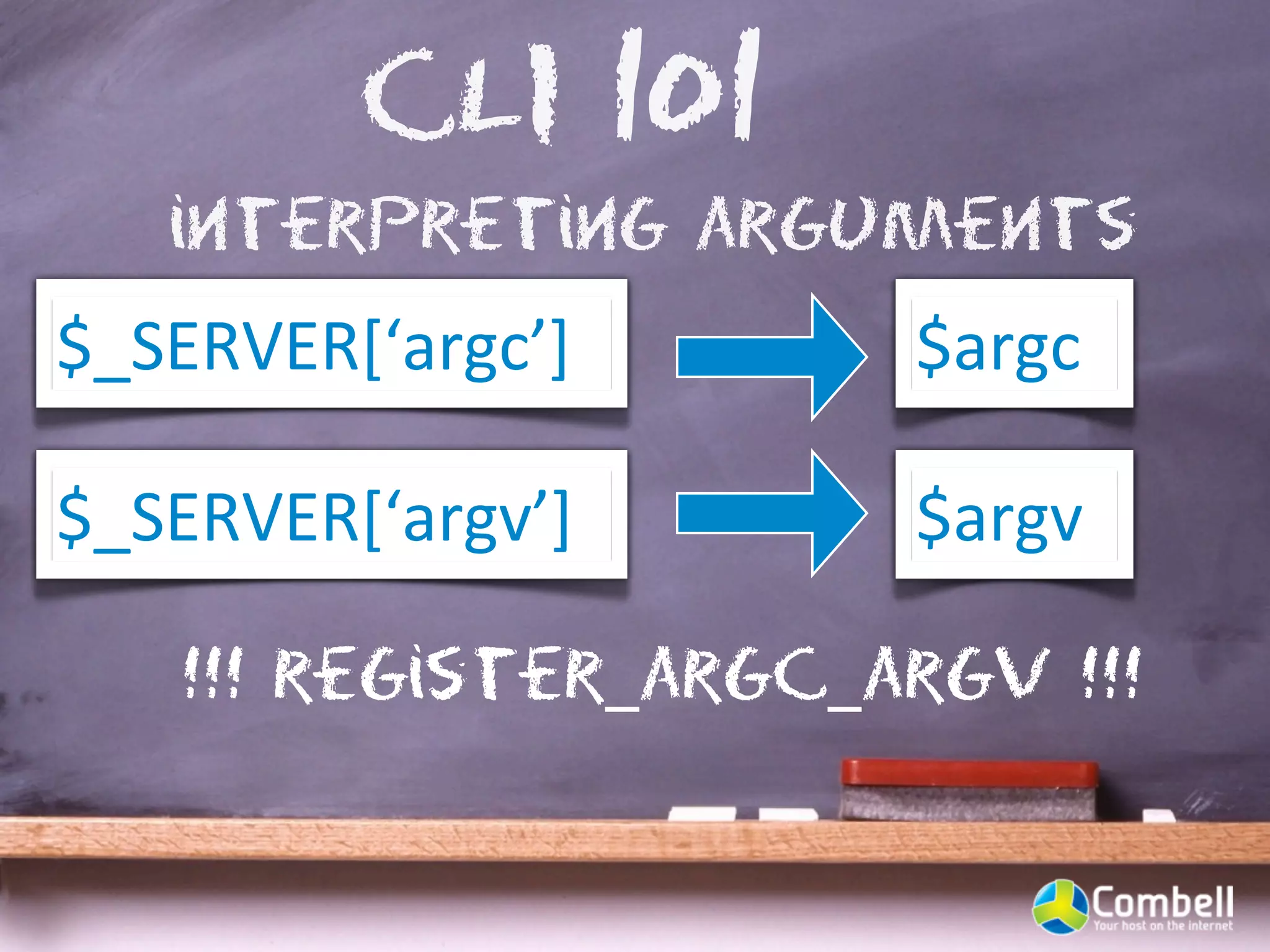 CLI 101
   interpreting arguments
$_SERVER[‘argc’]      $argc

$_SERVER[‘argv’]      $argv

   !!! register_argc_argv !!!
 