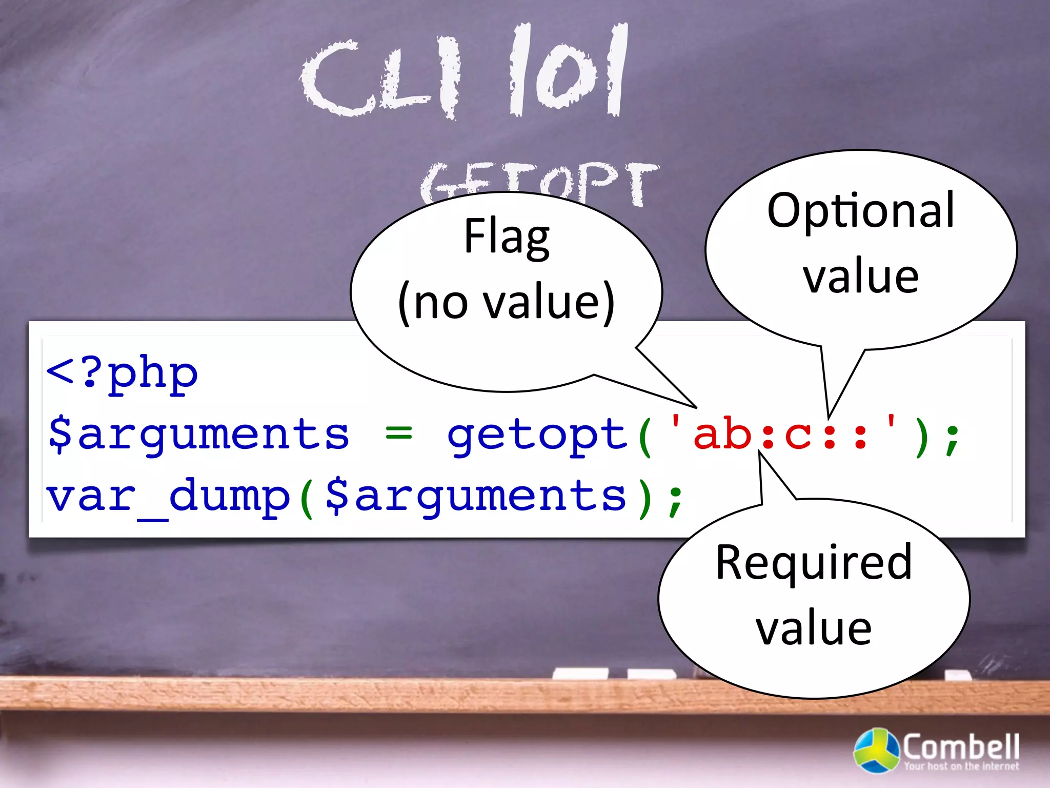 CLI 101
            getopt           OpYonal	
  
              Flag	
  
           (no	
  value)      value
<?php
$arguments = getopt('ab:c::');
var_dump($arguments);
                           Required	
  
                            value
 