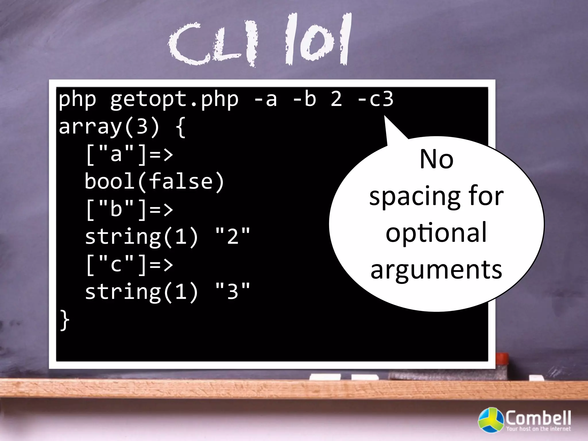 CLI 101
php	
  getopt.php	
  -­‐a	
  -­‐b	
  2	
  -­‐c3
array(3)	
  {
	
  	
  ["a"]=>                                  No	
  
	
  	
  bool(false)
	
  	
  ["b"]=>                              spacing	
  for	
  
	
  	
  string(1)	
  "2"                      opYonal	
  
	
  	
  ["c"]=>                              arguments
	
  	
  string(1)	
  "3"
}
 