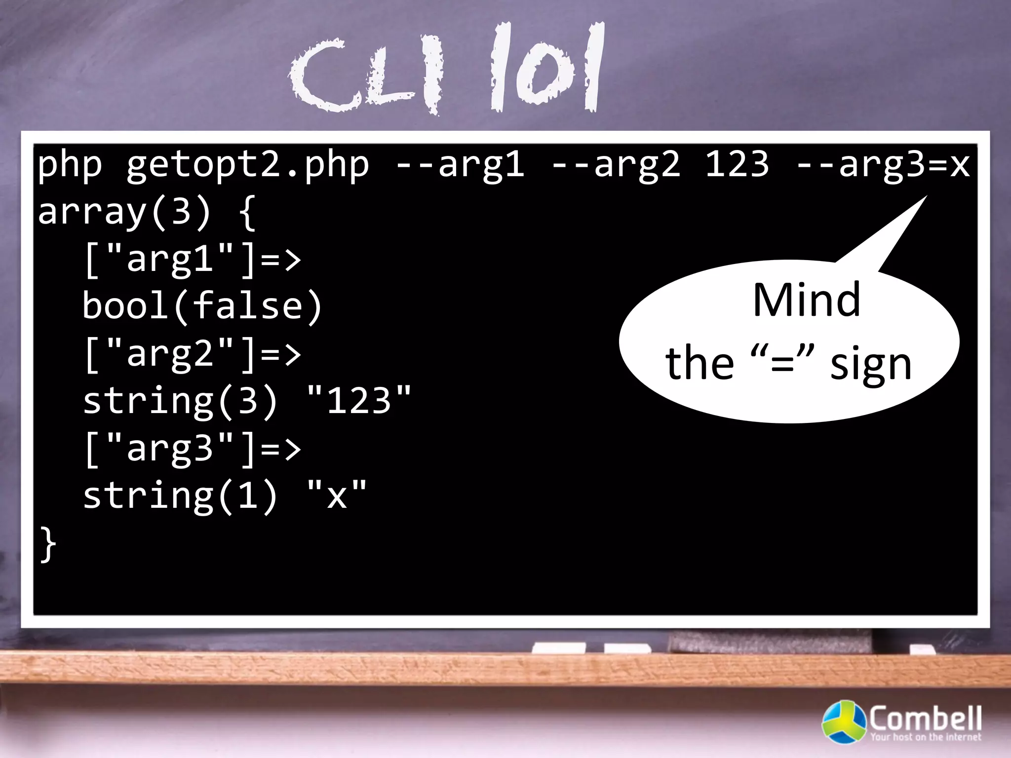 CLI 101
php	
  getopt2.php	
  -­‐-­‐arg1	
  -­‐-­‐arg2	
  123	
  -­‐-­‐arg3=x
array(3)	
  {
	
  	
  ["arg1"]=>
	
  	
  bool(false)                                 Mind	
  
	
  	
  ["arg2"]=>                           the	
  “=”	
  sign
	
  	
  string(3)	
  "123"
	
  	
  ["arg3"]=>
	
  	
  string(1)	
  "x"
}
 