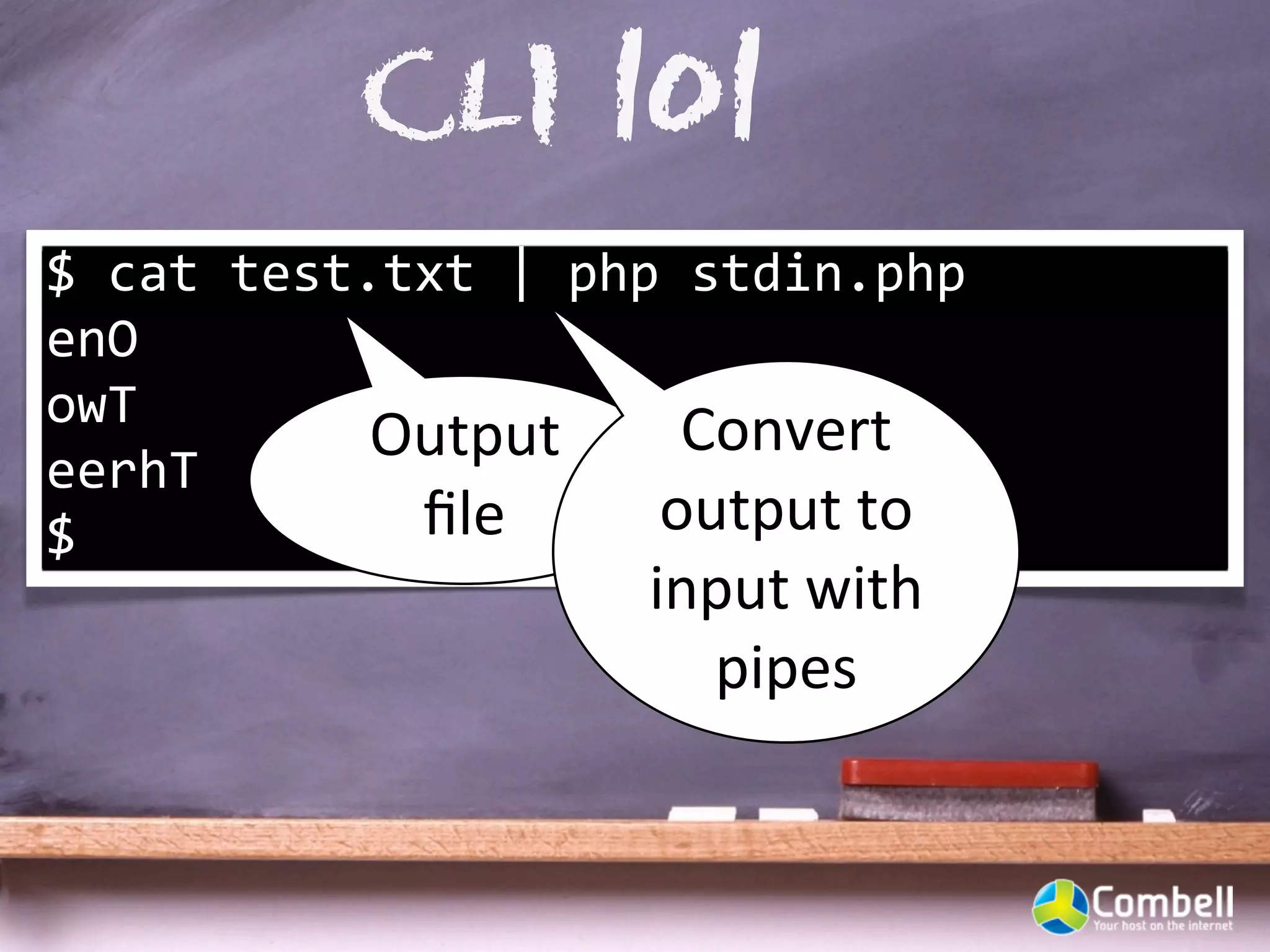 CLI 101
$	
  cat	
  test.txt	
  |	
  php	
  stdin.php	
  
enO
owT
                 Output	
          Convert	
  
eerhT
$                 ﬁle           output	
  to	
  
                               input	
  with	
  
                                 pipes
 