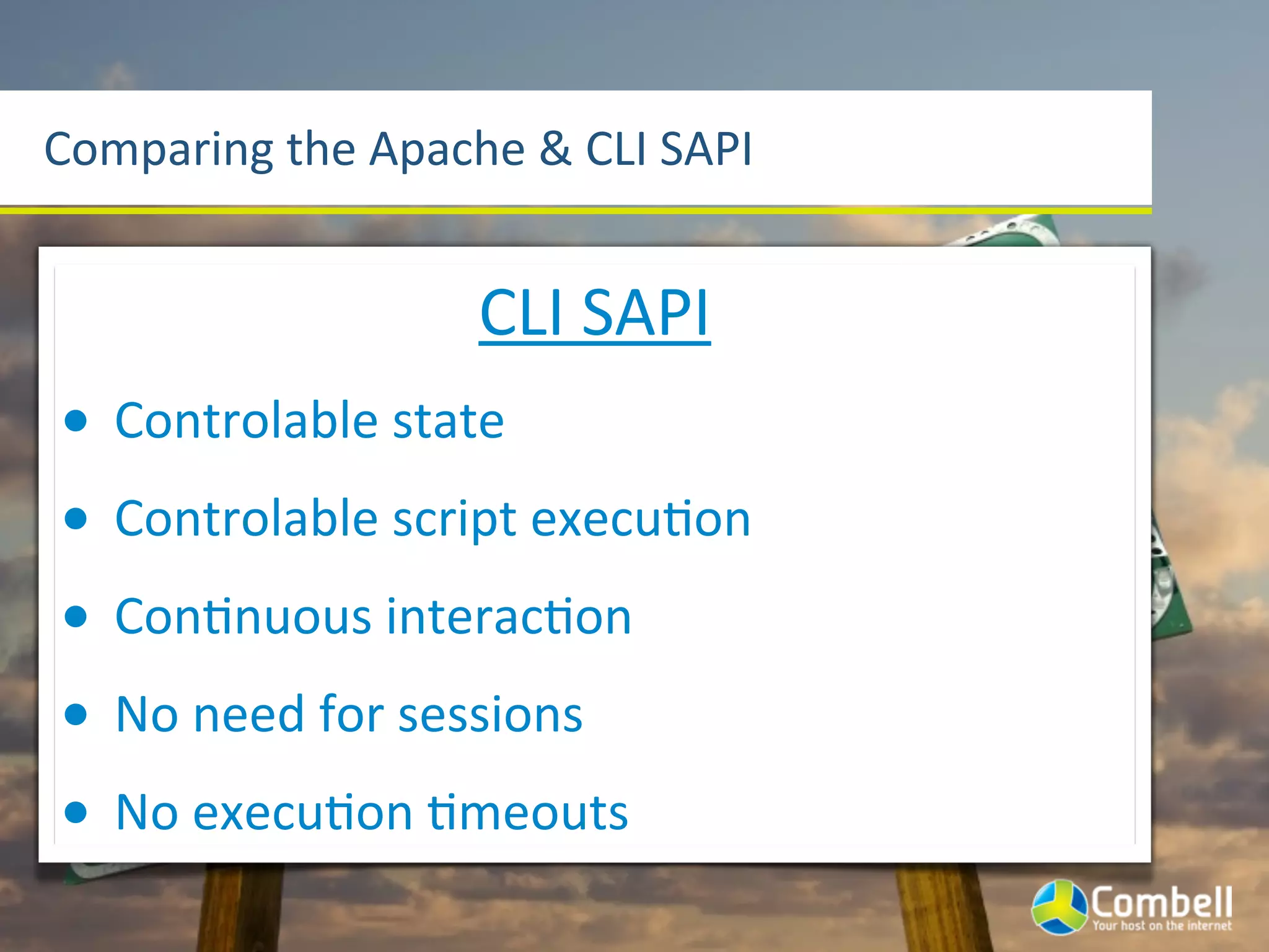 Comparing	
  the	
  Apache	
  &	
  CLI	
  SAPI


                            CLI	
  SAPI
•   Controlable	
  state
•   Controlable	
  script	
  execuYon
•   ConYnuous	
  interacYon
•   No	
  need	
  for	
  sessions
•   No	
  execuYon	
  Ymeouts
 