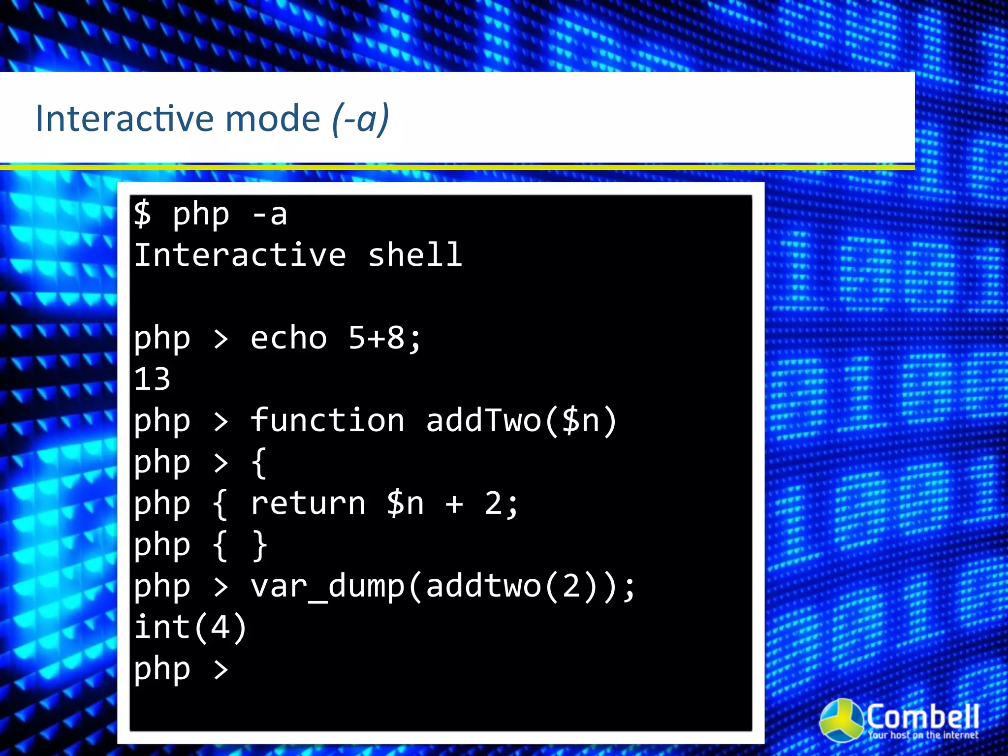 InteracLve	
  mode	
  (-­‐a)

       $	
  php	
  -­‐a
       Interactive	
  shell

       php	
  >	
  echo	
  5+8;
       13
       php	
  >	
  function	
  addTwo($n)
       php	
  >	
  {
       php	
  {	
  return	
  $n	
  +	
  2;
       php	
  {	
  }
       php	
  >	
  var_dump(addtwo(2));
       int(4)
       php	
  >
 