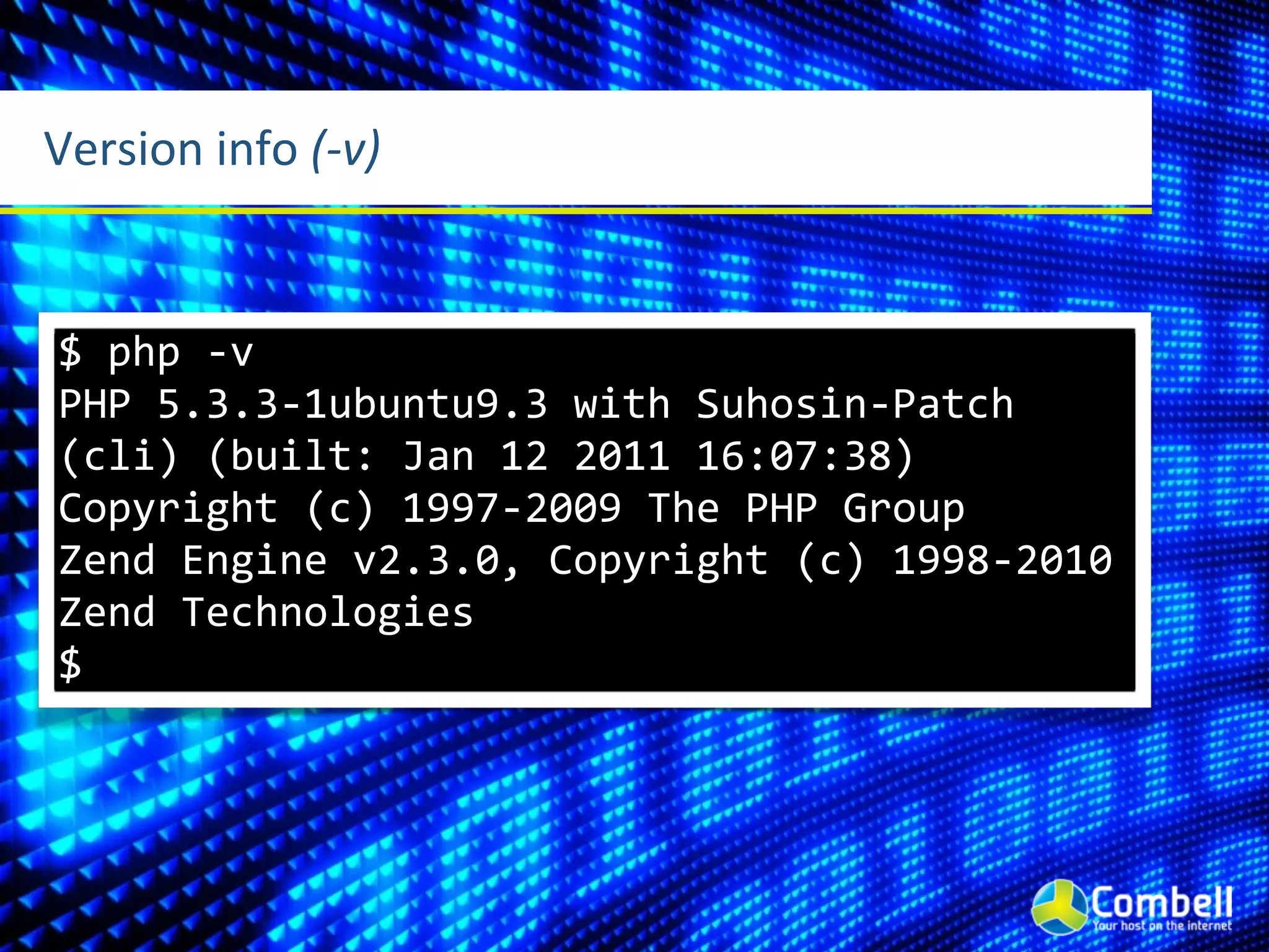 Version	
  info	
  (-­‐v)


 $	
  php	
  -­‐v
 PHP	
  5.3.3-­‐1ubuntu9.3	
  with	
  Suhosin-­‐Patch	
  
 (cli)	
  (built:	
  Jan	
  12	
  2011	
  16:07:38)	
  
 Copyright	
  (c)	
  1997-­‐2009	
  The	
  PHP	
  Group
 Zend	
  Engine	
  v2.3.0,	
  Copyright	
  (c)	
  1998-­‐2010	
  
 Zend	
  Technologies
 $
 