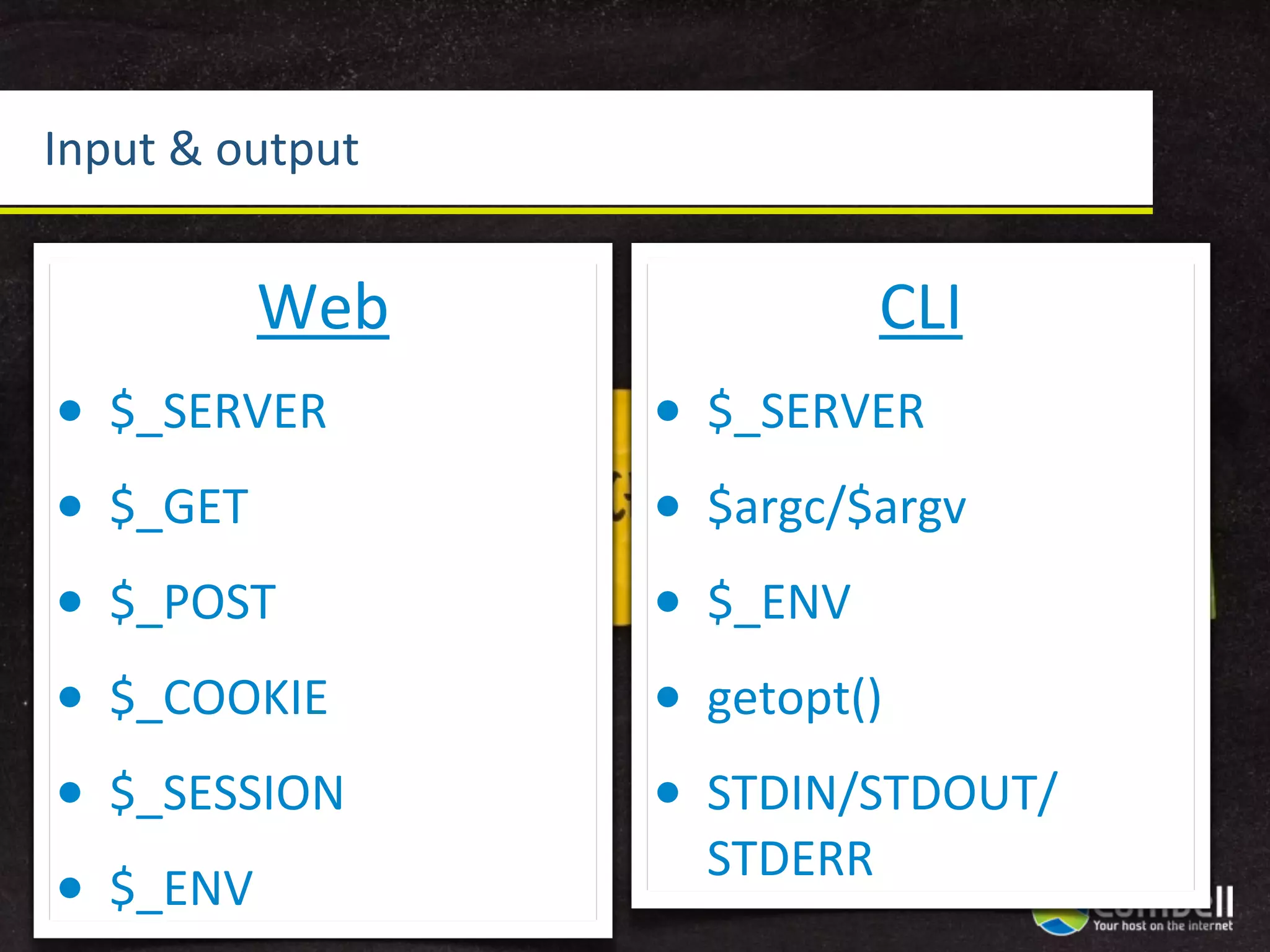 Input	
  &	
  output


             Web                   CLI
•   $_SERVER           •   $_SERVER
•   $_GET              •   $argc/$argv
•   $_POST             •   $_ENV
•   $_COOKIE           •   getopt()
•   $_SESSION          •   STDIN/STDOUT/
                           STDERR
•   $_ENV
 