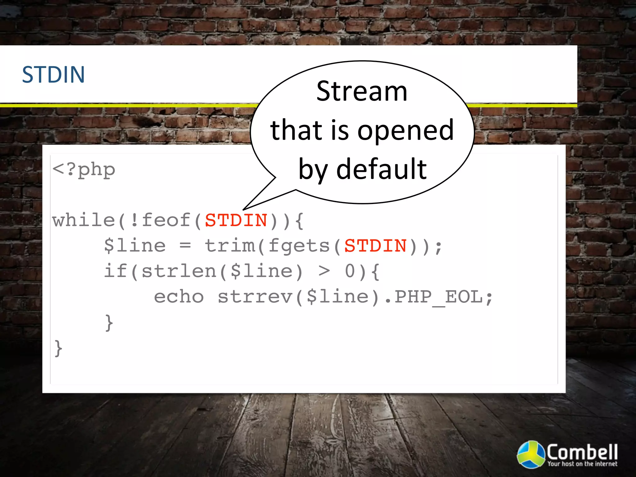 STDIN
                      Stream	
  
                   that	
  is	
  opened	
  
  <?php              by	
  default
  while(!feof(STDIN)){
      $line = trim(fgets(STDIN));
      if(strlen($line) > 0){
          echo strrev($line).PHP_EOL;
      }
  }
 
