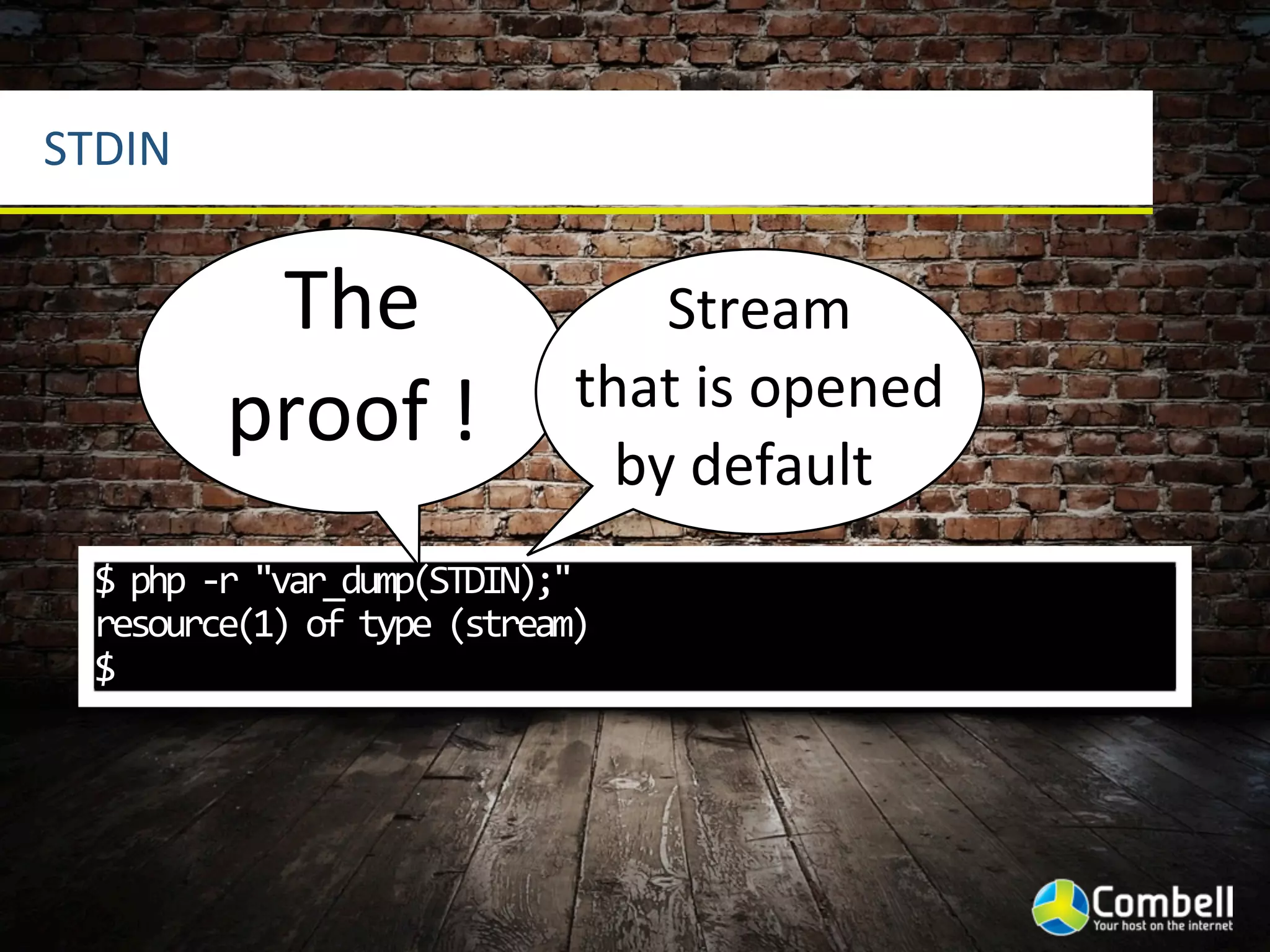 STDIN


            The	
                        Stream	
  
                                     that	
  is	
  opened	
  
           proof	
  !                  by	
  default
 $	
  php	
  -­‐r	
  "var_dump(STDIN);"
 resource(1)	
  of	
  type	
  (stream)
 $
 
