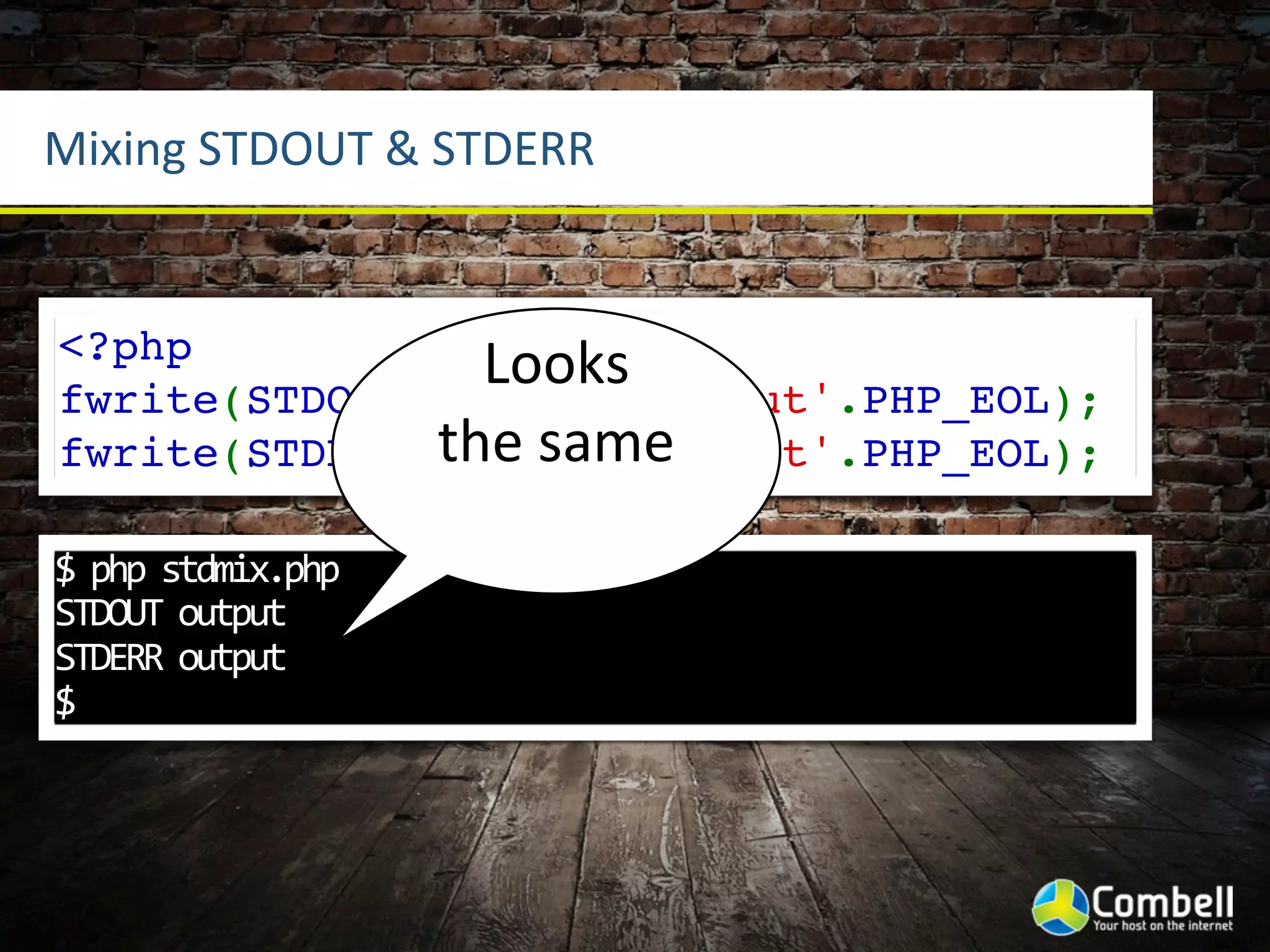 Mixing	
  STDOUT	
  &	
  STDERR


<?php
                Looks	
  
fwrite(STDOUT,'STDOUT output'.PHP_EOL);
              the	
  same
fwrite(STDERR,'STDERR output'.PHP_EOL);

$	
  php	
  stdmix.php	
  
STDOUT	
  output
STDERR	
  output
$
 
