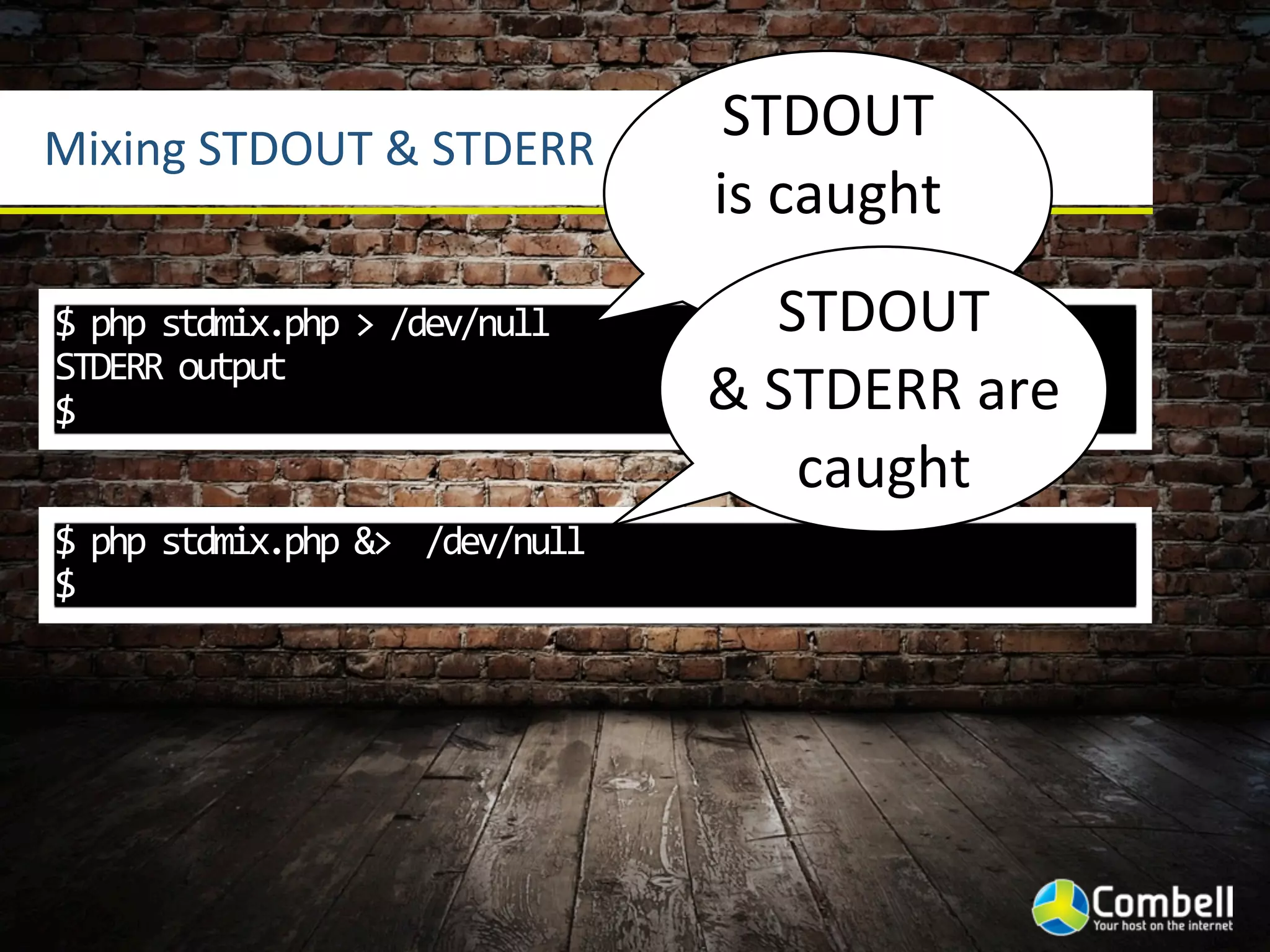 Mixing	
  STDOUT	
  &	
  STDERR
                                                 STDOUT	
  
                                                is	
  caught
$	
  php	
  stdmix.php	
  >	
  /dev/null	
           STDOUT	
  
STDERR	
  output
$                                               &	
  STDERR	
  are	
  
                                                      caught
$	
  php	
  stdmix.php	
  &>	
  	
  /dev/null
$
 