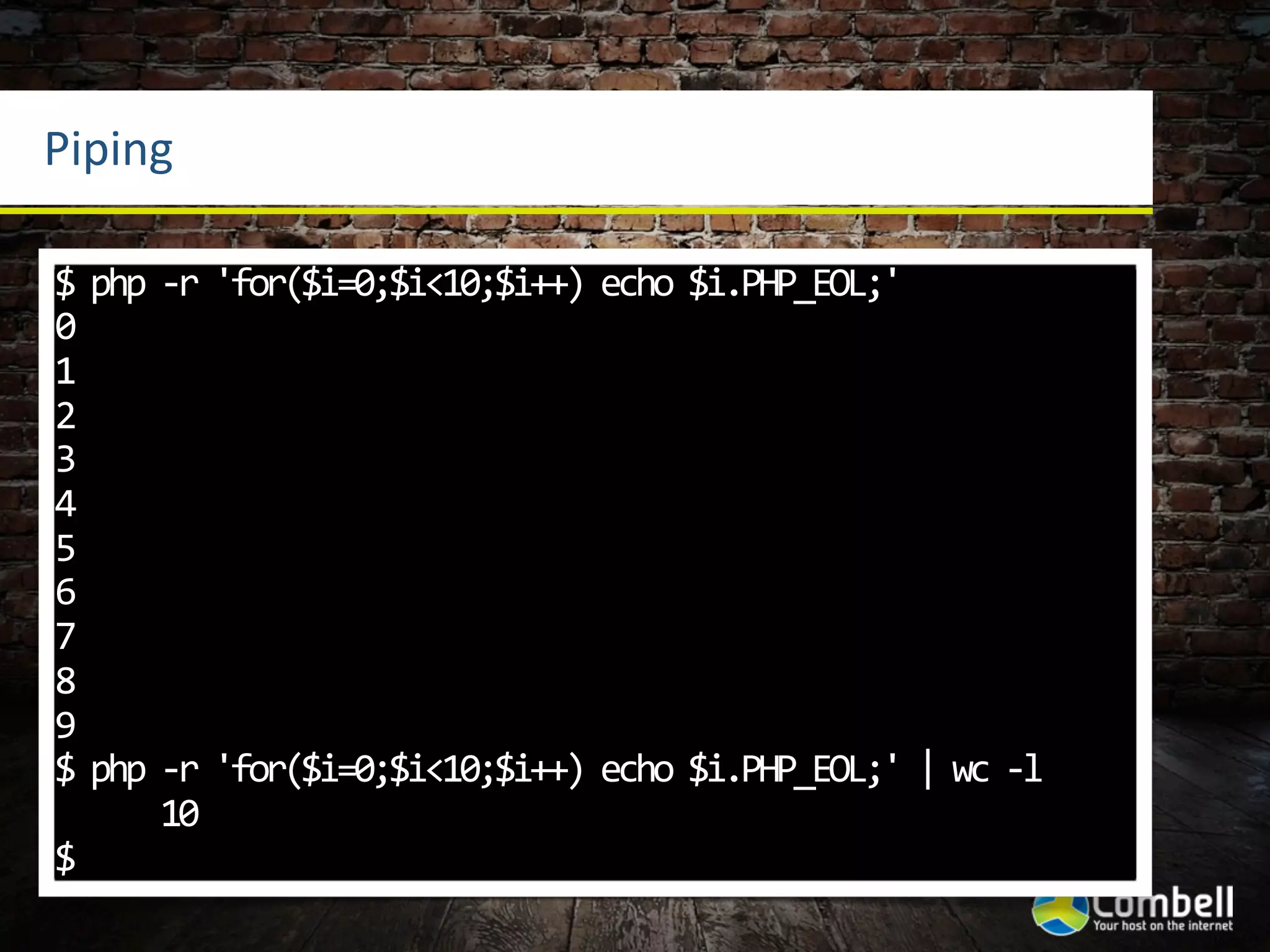 Piping

$	
  php	
  -­‐r	
  'for($i=0;$i<10;$i++)	
  echo	
  $i.PHP_EOL;'
0
1
2
3
4
5
6
7
8
9
$	
  php	
  -­‐r	
  'for($i=0;$i<10;$i++)	
  echo	
  $i.PHP_EOL;'	
  |	
  wc	
  -­‐l
	
  	
  	
  	
  	
  	
  10
$
 