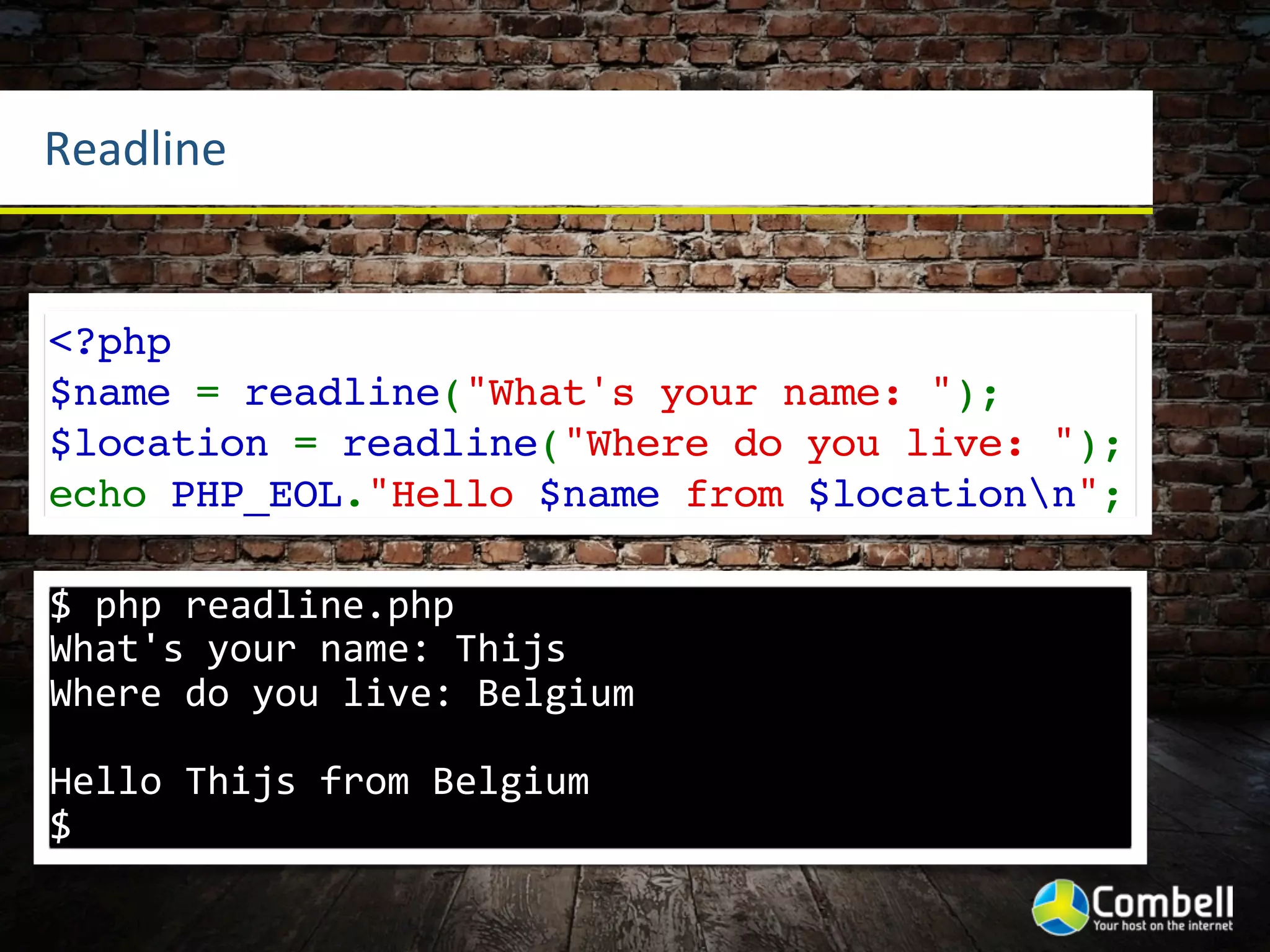 Readline


<?php
$name = readline("What's your name: ");
$location = readline("Where do you live: ");
echo PHP_EOL."Hello $name from $locationn";

$	
  php	
  readline.php	
  
What's	
  your	
  name:	
  Thijs
Where	
  do	
  you	
  live:	
  Belgium

Hello	
  Thijs	
  from	
  Belgium
$
 