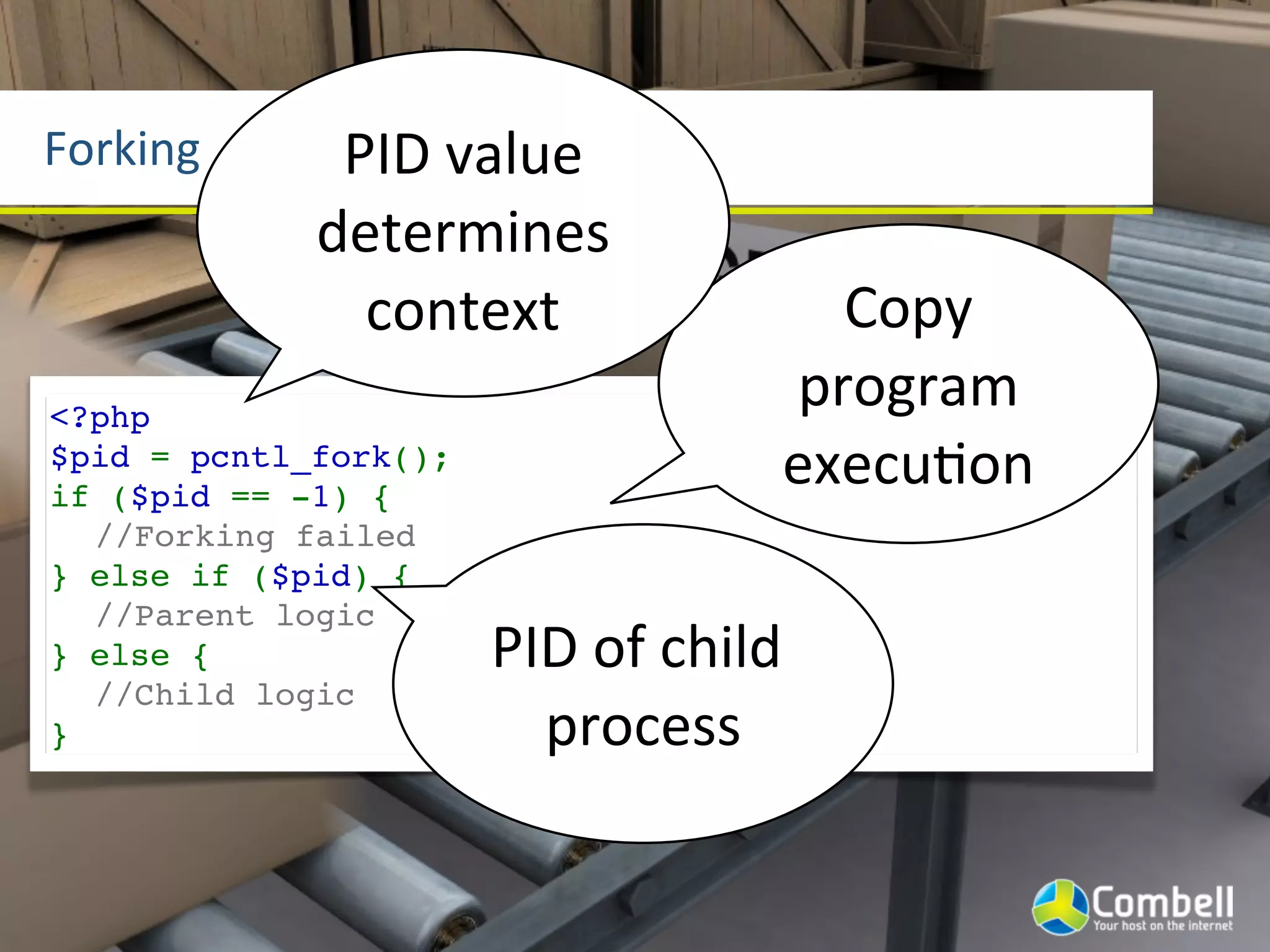 Forking       PID	
  value	
  
             determines	
  
               context                        Copy	
  
<?php
                                            program	
  
$pid = pcntl_fork();
if ($pid == -1) {
                                            execuYon
  //Forking failed
} else if ($pid) {
  //Parent logic
} else {               PID	
  of	
  child	
  
  //Child logic
}                        process
 