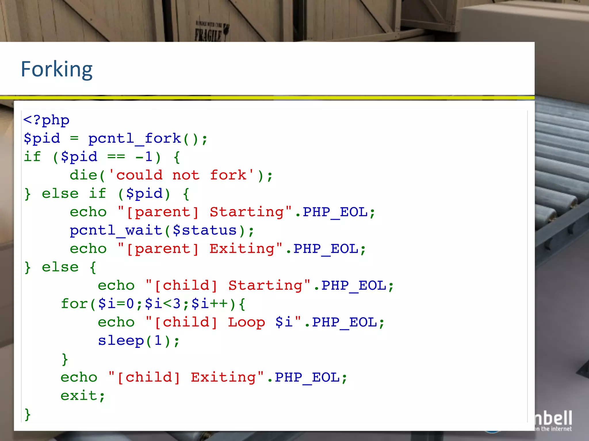 Forking
<?php
$pid = pcntl_fork();
if ($pid == -1) {
     die('could not fork');
} else if ($pid) {
     echo "[parent] Starting".PHP_EOL;
     pcntl_wait($status);
     echo "[parent] Exiting".PHP_EOL;
} else {
        echo "[child] Starting".PHP_EOL;
    for($i=0;$i<3;$i++){
        echo "[child] Loop $i".PHP_EOL;
        sleep(1);
    }
    echo "[child] Exiting".PHP_EOL;
    exit;
}
 