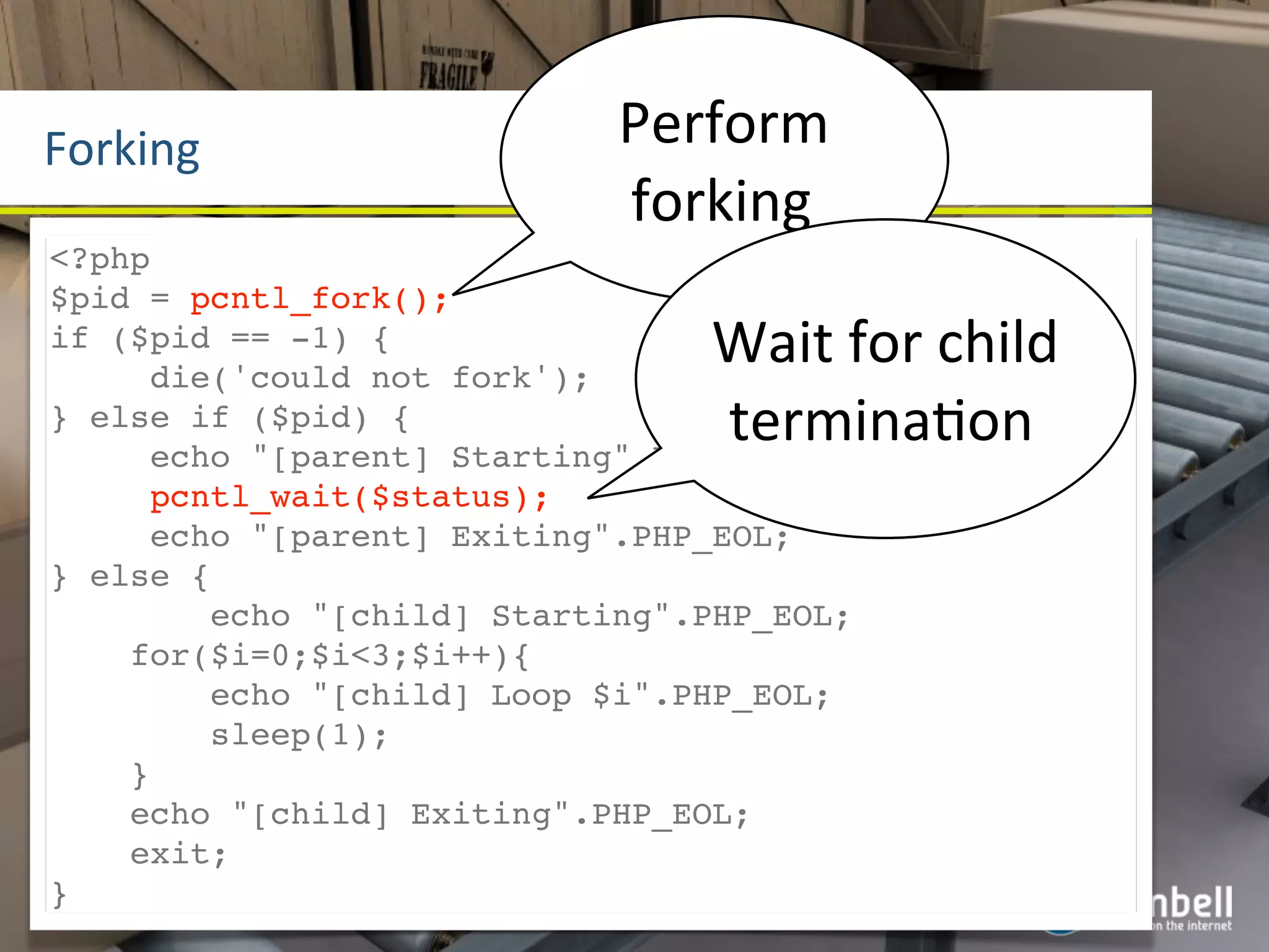 Forking                     Perform	
  
                            forking
<?php
$pid = pcntl_fork();
if ($pid == -1) {
     die('could not fork');
                                Wait	
  for	
  child	
  
} else if ($pid) {              terminaYon
     echo "[parent] Starting".PHP_EOL;
     pcntl_wait($status);
     echo "[parent] Exiting".PHP_EOL;
} else {
        echo "[child] Starting".PHP_EOL;
    for($i=0;$i<3;$i++){
        echo "[child] Loop $i".PHP_EOL;
        sleep(1);
    }
    echo "[child] Exiting".PHP_EOL;
    exit;
}
 